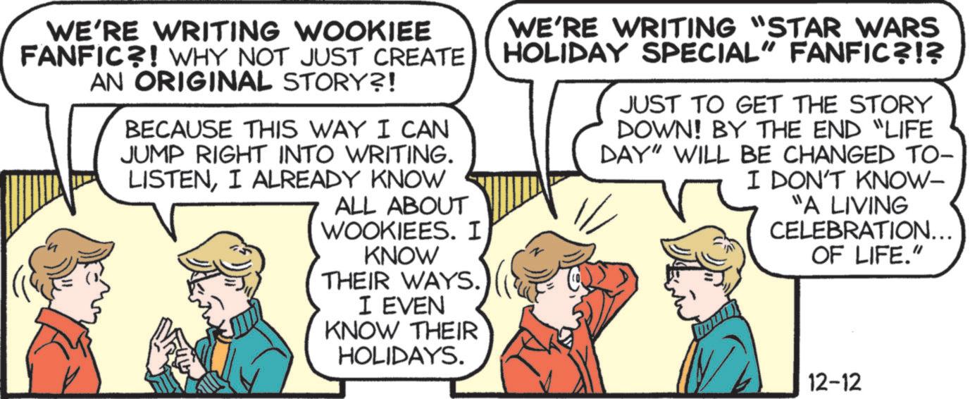 Comic book OCR: WE'RE WRITING WOOKIEE FANFIC?! WHY NOT JUST CREATE AN ORIGINAL STORY?! BECAUSE THIS WAY I CAN JUMP RIGHT INTO WRITING. LISTENI ALREADY KNOW ALL ABOUT WOOKIEES. I KNOW THEIR WAYS. I EVEN KNOW THEIR HOLIDAYS. WE'RE WRITING "STAR WARS HOLIDAY SPECIAL" FANFIC?!? JUST TO GET THE STORY DOWN! BY THE END "LIFE DAY" WILL BE CHANGED TO- I DON'T KNOW- "A LIVING CELEBRATION... OF LIFE." 12-12 WE'RE WRITING WOOKIEE FANFIC ?! WHY NOT JUST CREATE AN ORIGINAL STORY ?! BECAUSE THIS WAY I CAN JUMP RIGHT INTO WRITING . LISTENI ALREADY KNOW ALL ABOUT WOOKIEES . I KNOW THEIR WAYS . I EVEN KNOW THEIR HOLIDAYS . WE'RE WRITING " STAR WARS HOLIDAY SPECIAL " FANFIC ? ! ? JUST TO GET THE STORY DOWN ! BY THE END " LIFE DAY " WILL BE CHANGED TO- I DON'T KNOW- " A LIVING CELEBRATION ... OF LIFE . " 12-12