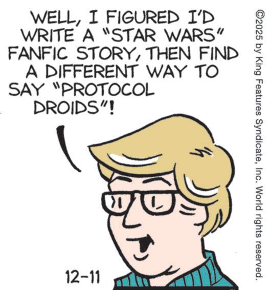 Pleased OCR: ©2025 by King Features SyndicateInc. World rights reserved. WELLI FIGURED I'D WRITE A "STAR WARS" FANFIC STORYTHEN FIND SAY A DIFFERENT WAY TO "PROTOCOL DROIDS"! h 12-11 © 2025 by King Features SyndicateInc. World rights reserved . WELLI FIGURED I'D WRITE A " STAR WARS " FANFIC STORYTHEN FIND SAY A DIFFERENT WAY TO " PROTOCOL DROIDS " ! h 12-11