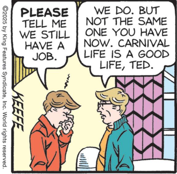 Animated cartoon OCR: PLEASE TELL ME WE STILL HAVE A JOB. WE DO. BUT NOT THE SAME ONE YOU HAVE NOW. CARNIVAL LIFE IS A GOOD LIFETED. KEEFE ©2025 by King Features SyndicateInc. World rights reserved. PLEASE TELL ME WE STILL HAVE A JOB . WE DO . BUT NOT THE SAME ONE YOU HAVE NOW . CARNIVAL LIFE IS A GOOD LIFETED . KEEFE © 2025 by King Features SyndicateInc. World rights reserved .