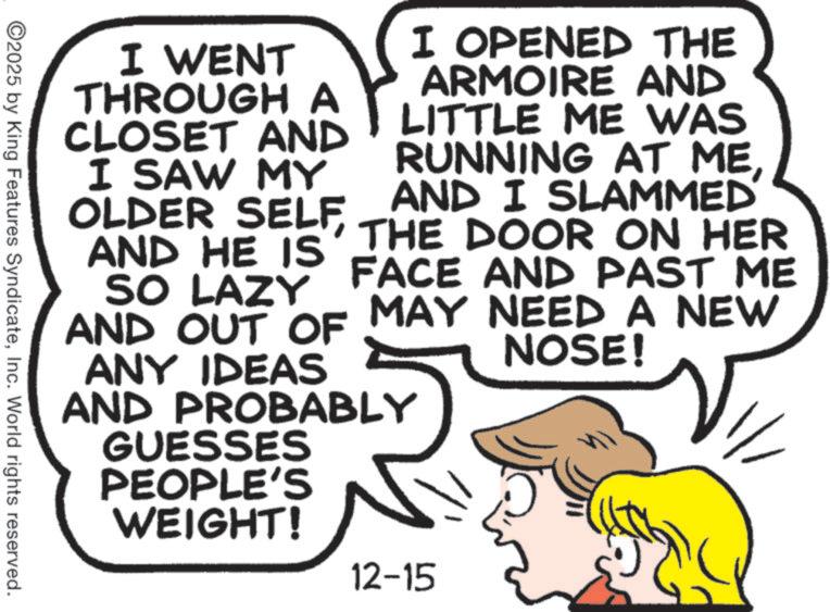 Comic book OCR: I WENT THROUGH A CLOSET AND I SAW MY OLDER SELFAND HE IS SO LAZY I OPENED THE ARMOIRE AND LITTLE ME WAS RUNNING AT MEAND I SLAMMED THE DOOR ON HER FACE AND PAST ME AND OUT OF MAY NEED A NEW ANY IDEAS AND PROBABLY GUESSES PEOPLE'S WEIGHT! NOSE! ©2025 by King Features SyndicateInc. World rights reserved. 12-15 I WENT THROUGH A CLOSET AND I SAW MY OLDER SELFAND HE IS SO LAZY I OPENED THE ARMOIRE AND LITTLE ME WAS RUNNING AT MEAND I SLAMMED THE DOOR ON HER FACE AND PAST ME AND OUT OF MAY NEED A NEW ANY IDEAS AND PROBABLY GUESSES PEOPLE'S WEIGHT ! NOSE ! © 2025 by King Features SyndicateInc. World rights reserved . 12-15