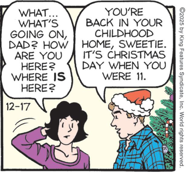 Photo caption OCR: ©2025 by King Features SyndicateInc. World rights reserved. WHAT... WHAT'S GOING ONDAD? HOW ARE YOU HERE? WHERE IS HERE? YOU'RE BACK IN YOUR CHILDHOOD HOMESWEETIE. IT'S CHRISTMAS DAY WHEN YOU WERE 11. 12-17 © 2025 by King Features SyndicateInc. World rights reserved . WHAT ... WHAT'S GOING ONDAD ? HOW ARE YOU HERE ? WHERE IS HERE ? YOU'RE BACK IN YOUR CHILDHOOD HOMESWEETIE . IT'S CHRISTMAS DAY WHEN YOU WERE 11 . 12-17