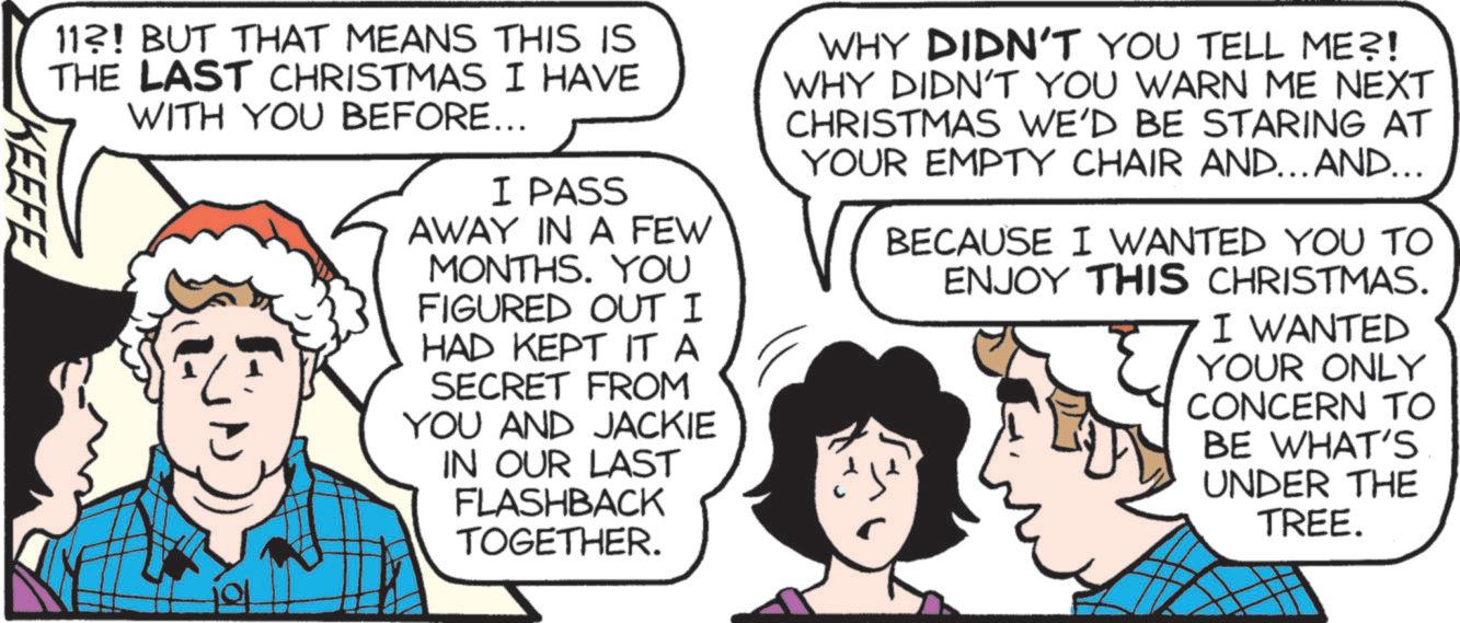 Photo caption OCR: 11?! BUT THAT MEANS THIS IS THE LAST CHRISTMAS I HAVE WITH YOU BEFORE... I PASS AWAY IN A FEW MONTHS. YOU FIGURED OUT I HAD KEPT IT A SECRET FROM YOU AND JACKIE IN OUR LAST FLASHBACK TOGETHER. WHY DIDN'T YOU TELL ME?! WHY DIDN'T YOU WARN ME NEXT CHRISTMAS WE'D BE STARING AT YOUR EMPTY CHAIR AND... AND... BECAUSE I WANTED YOU TO ENJOY THIS CHRISTMAS. I WANTED YOUR ONLY CONCERN TO BE WHAT'S UNDER THE TREE. KEEFE 11 ?! BUT THAT MEANS THIS IS THE LAST CHRISTMAS I HAVE WITH YOU BEFORE ... I PASS AWAY IN A FEW MONTHS . YOU FIGURED OUT I HAD KEPT IT A SECRET FROM YOU AND JACKIE IN OUR LAST FLASHBACK TOGETHER . WHY DIDN'T YOU TELL ME ?! WHY DIDN'T YOU WARN ME NEXT CHRISTMAS WE'D BE STARING AT YOUR EMPTY CHAIR AND ... AND ... BECAUSE I WANTED YOU TO ENJOY THIS CHRISTMAS . I WANTED YOUR ONLY CONCERN TO BE WHAT'S UNDER THE TREE . KEEFE