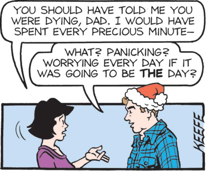 Comics OCR: YOU SHOULD HAVE TOLD ME YOU WERE DYINGDAD. I WOULD HAVE SPENT EVERY PRECIOUS MINUTE- WHAT? PANICKING? WORRYING EVERY DAY IF IT WAS GOING TO BE THE DAY? KEEFE YOU SHOULD HAVE TOLD ME YOU WERE DYINGDAD . I WOULD HAVE SPENT EVERY PRECIOUS MINUTE- WHAT ? PANICKING ? WORRYING EVERY DAY IF IT WAS GOING TO BE THE DAY ? KEEFE