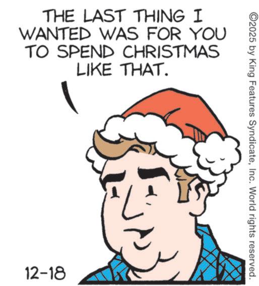 Christmas Eve OCR: THE LAST THING I WANTED WAS FOR YOU TO SPEND CHRISTMAS LIKE THAT. 12-18 ©2025 by King Features SyndicateInc. World rights reserved. THE LAST THING I WANTED WAS FOR YOU TO SPEND CHRISTMAS LIKE THAT . 12-18 © 2025 by King Features SyndicateInc. World rights reserved .