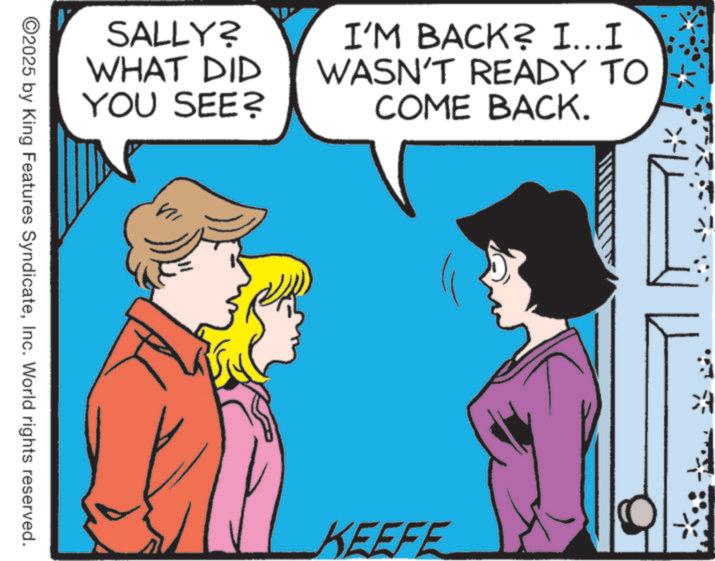 Comic book OCR: SALLY? WHAT DID YOU SEE? I'M BACK? I…..I WASN'T READY TO COME BACK. ©2025 by King Features SyndicateInc. World rights reserved. KEEFE ? SALLY ? WHAT DID YOU SEE ? I'M BACK ? I … ..I WASN'T READY TO COME BACK . © 2025 by King Features SyndicateInc. World rights reserved . KEEFE ?