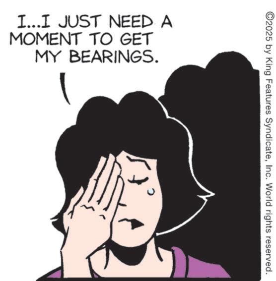 Fiction OCR: I...I JUST NEED A MOMENT TO GET MY BEARINGS. ©2025 by King Features SyndicateInc. World rights reserved. 0 I ... I JUST NEED A MOMENT TO GET MY BEARINGS . © 2025 by King Features SyndicateInc. World rights reserved . 0