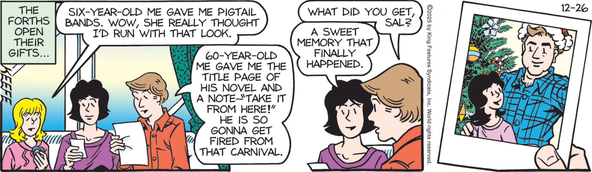 Fictional character OCR: ©2025 by King Features SyndicateInc. World rights reserved. THE FORTHS OPEN THEIR KEEFE GIFTS... SIX-YEAR-OLD ME GAVE ME PIGTAIL BANDS. WOWSHE REALLY THOUGHT I'D RUN WITH THAT LOOK. 60-YEAR-OLD ME GAVE ME THE TITLE PAGE OF HIS NOVEL AND A NOTE "TAKE IT FROM HERE!" HE IS SO GONNA GET FIRED FROM THAT CARNIVAL. WHAT DID YOU GETA SWEET MEMORY THAT FINALLY HAPPENED. SAL? 12-26 © 2025 by King Features SyndicateInc. World rights reserved . THE FORTHS OPEN THEIR KEEFE GIFTS ... SIX - YEAR - OLD ME GAVE ME PIGTAIL BANDS . WOWSHE REALLY THOUGHT I'D RUN WITH THAT LOOK . 60 - YEAR - OLD ME GAVE ME THE TITLE PAGE OF HIS NOVEL AND A NOTE " TAKE IT FROM HERE ! " HE IS SO GONNA GET FIRED FROM THAT CARNIVAL . WHAT DID YOU GETA SWEET MEMORY THAT FINALLY HAPPENED . SAL ? 12-26