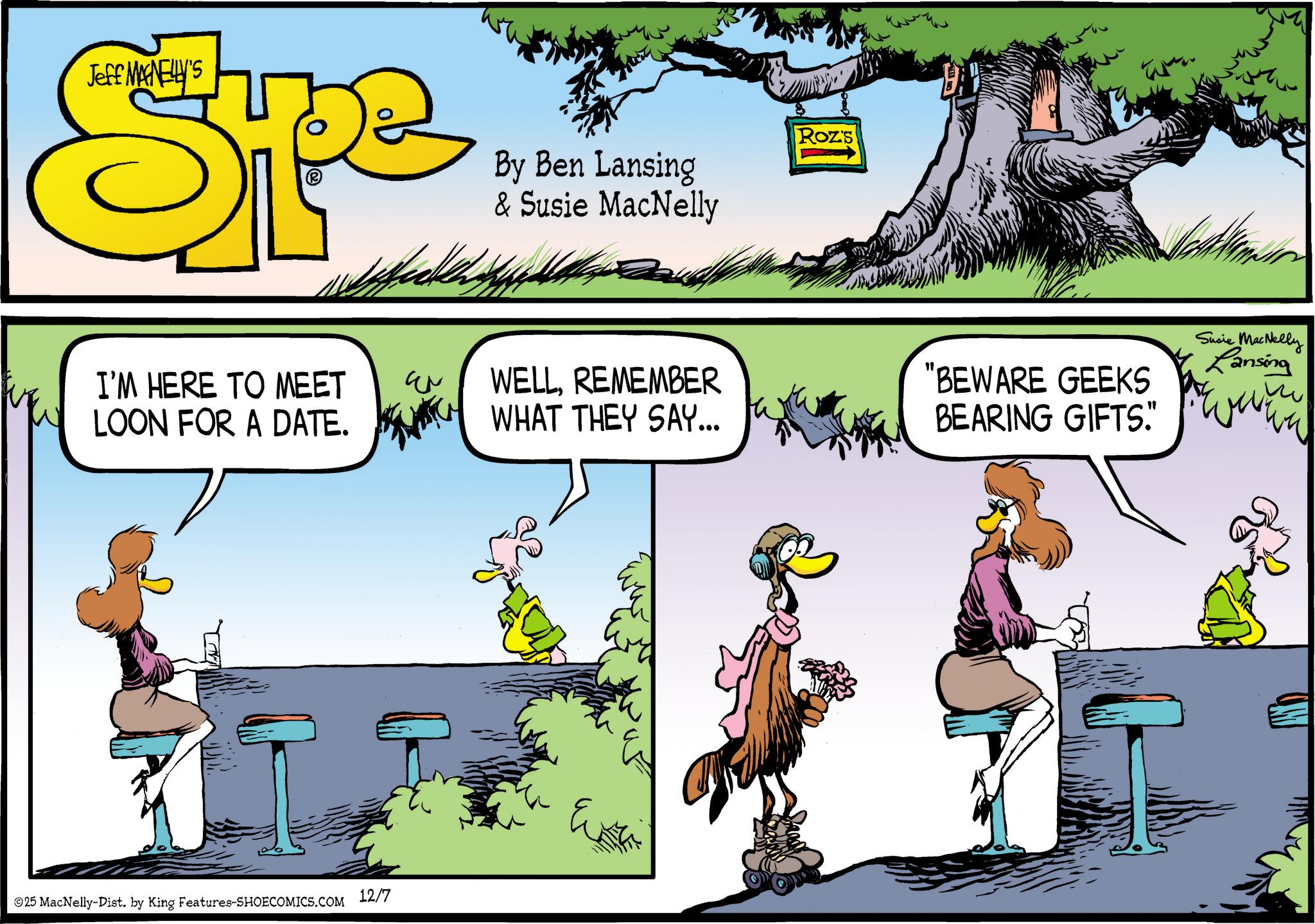Comics OCR: Jeff MAGNELLY'S Spe By Ben Lansing & Susie MacNelly Roz's I'M HERE TO MEET LOON FOR A DATE. WELLREMEMBER WHAT THEY SAY... "BEWARE GEEKS BEARING GIFTS." Susie MacNelly Lansing 25 MacNelly-Dist. by King Features-SHOECOMICS.COM 12/7 Eva Jeff MAGNELLY'S Spe By Ben Lansing & Susie MacNelly Roz's I'M HERE TO MEET LOON FOR A DATE . WELLREMEMBER WHAT THEY SAY ... " BEWARE GEEKS BEARING GIFTS . " Susie MacNelly Lansing 25 MacNelly - Dist . by King Features-SHOECOMICS.COM 12/7 Eva