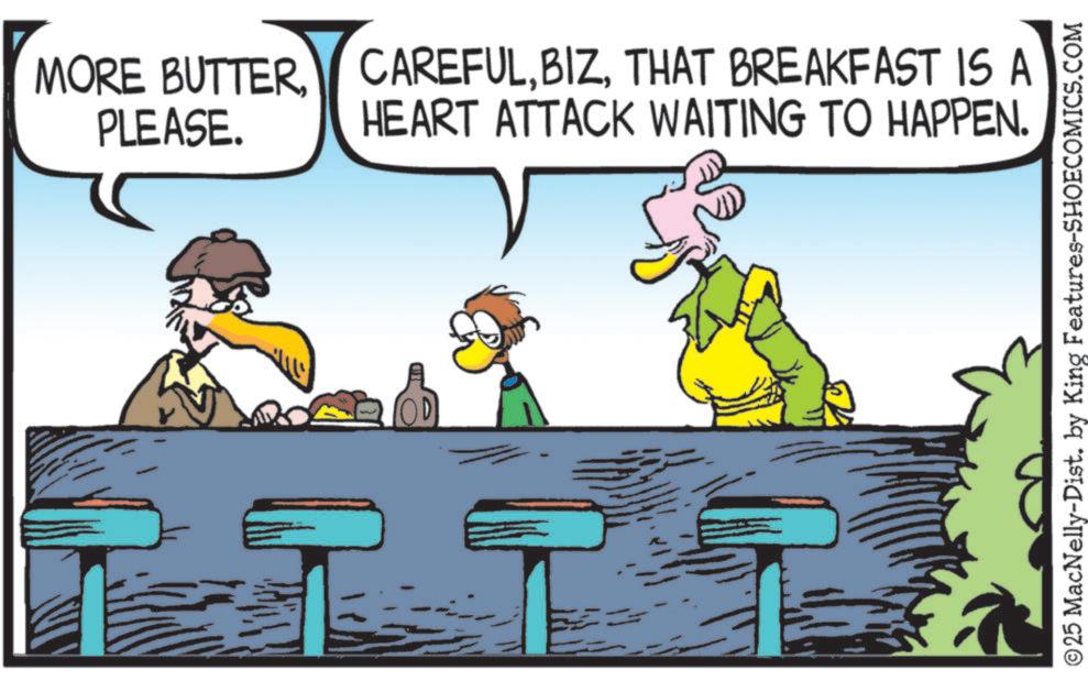 Fiction OCR: MORE BUTTER PLEASE. CAREFULTHAT BREAKFAST IS A HEART ATTACK WAITING TO HAPPEN. ©25 MacNelly-Dist. by King Features-SHOECOMICS.COM MORE BUTTER PLEASE . CAREFULTHAT BREAKFAST IS A HEART ATTACK WAITING TO HAPPEN . © 25 MacNelly - Dist . by King Features-SHOECOMICS.COM