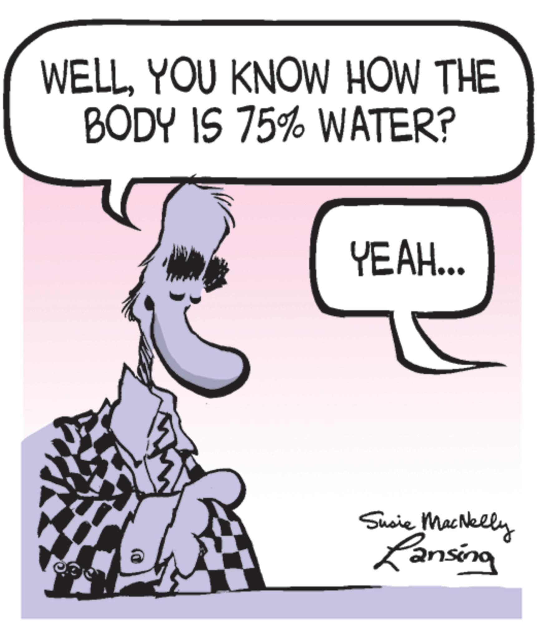 Photo caption OCR: WELLYOU KNOW HOW THE BODY IS 75% WATER? YEAH... Susie MacNelly Lansing WELLYOU KNOW HOW THE BODY IS 75 % WATER ? YEAH ... Susie MacNelly Lansing
