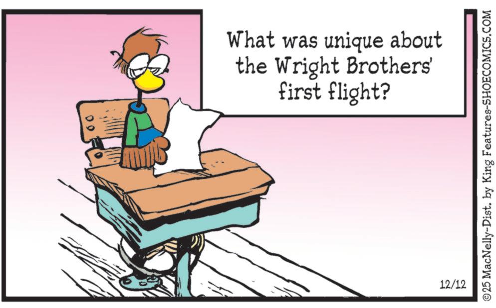 Fictional character OCR: What was unique about the Wright Brothers' first flight? 12/12 ©25 MacNelly-Dist. by King Features-SHOECOMICS.COM What was unique about the Wright Brothers ' first flight ? 12/12 © 25 MacNelly - Dist . by King Features-SHOECOMICS.COM