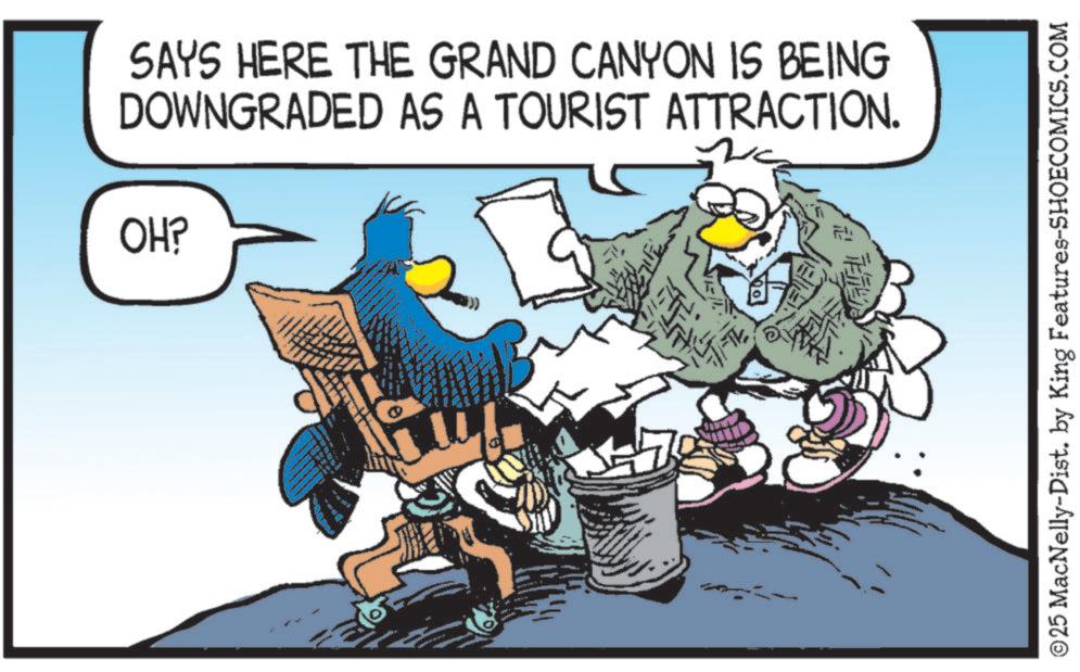Clip art OCR: SAYS HERE THE GRAND CANYON IS BEING DOWNGRADED AS A TOURIST ATTRACTION. OH? FALE! ©25 MacNelly-Dist. by King Features-SHOECOMICS.COM SAYS HERE THE GRAND CANYON IS BEING DOWNGRADED AS A TOURIST ATTRACTION . OH ? FALE ! © 25 MacNelly - Dist . by King Features-SHOECOMICS.COM