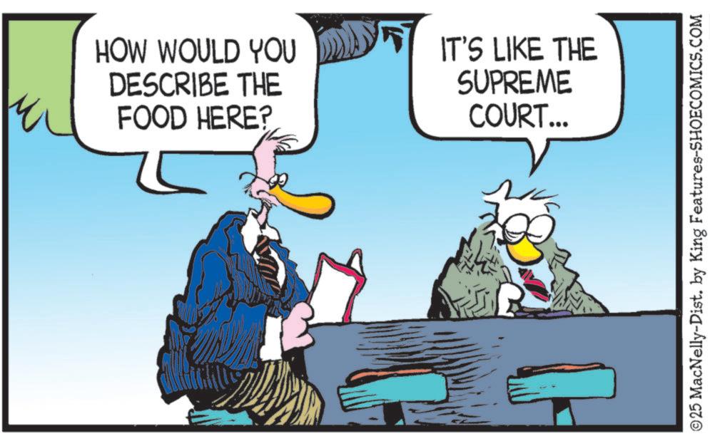Photo caption OCR: HOW WOULD YOU DESCRIBE THE FOOD HERE? IT'S LIKE THE SUPREME COURT... ©25 MacNelly-Dist. by King Features-SHOECOMICS.COM HOW WOULD YOU DESCRIBE THE FOOD HERE ? IT'S LIKE THE SUPREME COURT ... © 25 MacNelly - Dist . by King Features-SHOECOMICS.COM