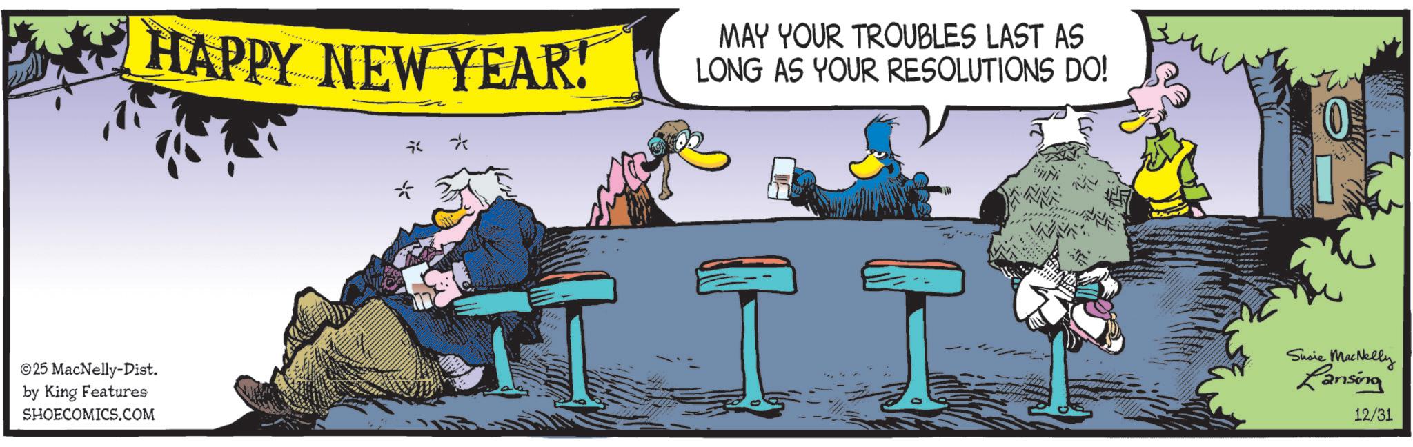 Bird OCR: HAPPY NEW YEAR! R * MAY YOUR TROUBLES LAST AS LONG AS YOUR RESOLUTIONS DO! 0 25 MacNelly-Dist. by King Features SHOECOMICS.COM I I Susie MacNelly Lansing 12/31 HAPPY NEW YEAR ! R * MAY YOUR TROUBLES LAST AS LONG AS YOUR RESOLUTIONS DO ! 0 25 MacNelly - Dist . by King Features SHOECOMICS.COM I I Susie MacNelly Lansing 12/31