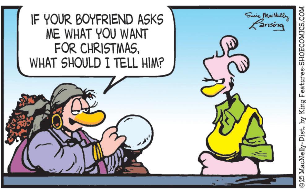 Fictional character OCR: IF YOUR BOYFRIEND ASKS ME WHAT YOU WANT FOR CHRISTMASWHAT SHOULD I TELL HIM? Susie MacNelly Lansing ©25 MacNelly-Dist. by King Features-SHOECOMICS.COM IF YOUR BOYFRIEND ASKS ME WHAT YOU WANT FOR CHRISTMASWHAT SHOULD I TELL HIM ? Susie MacNelly Lansing © 25 MacNelly - Dist . by King Features-SHOECOMICS.COM