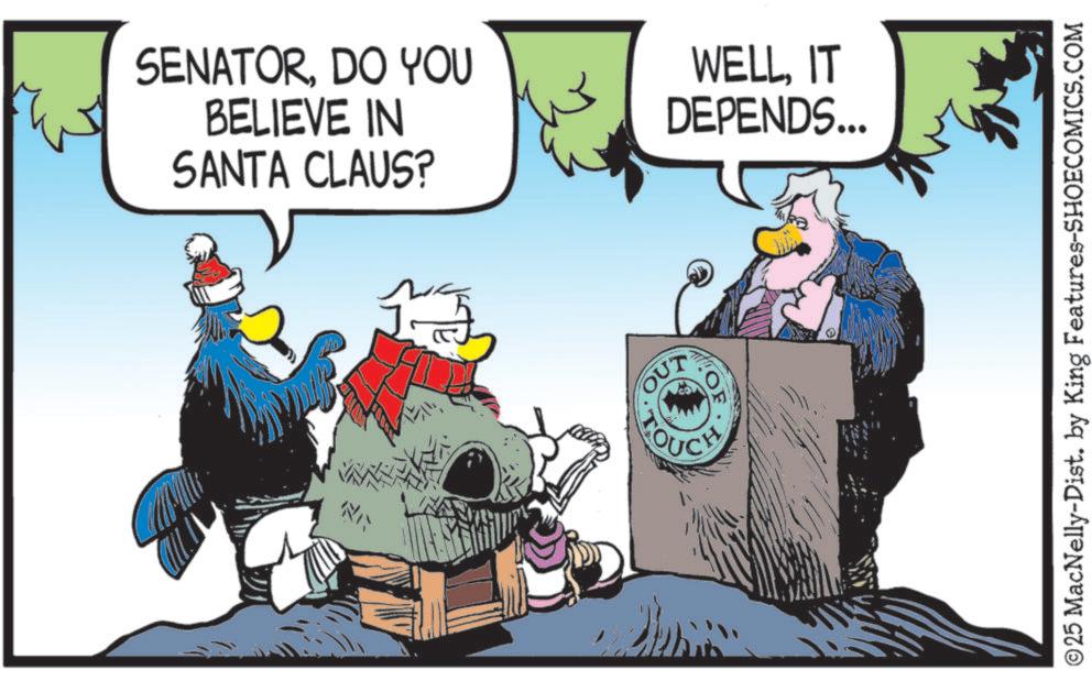Comic book OCR: SENATORDO YOU BELIEVE IN SANTA CLAUS? WELLIT DEPENDS... OUT OF ©25 MacNelly-Dist. by King Features-SHOECOMICS.COM SENATORDO YOU BELIEVE IN SANTA CLAUS ? WELLIT DEPENDS ... OUT OF © 25 MacNelly - Dist . by King Features-SHOECOMICS.COM