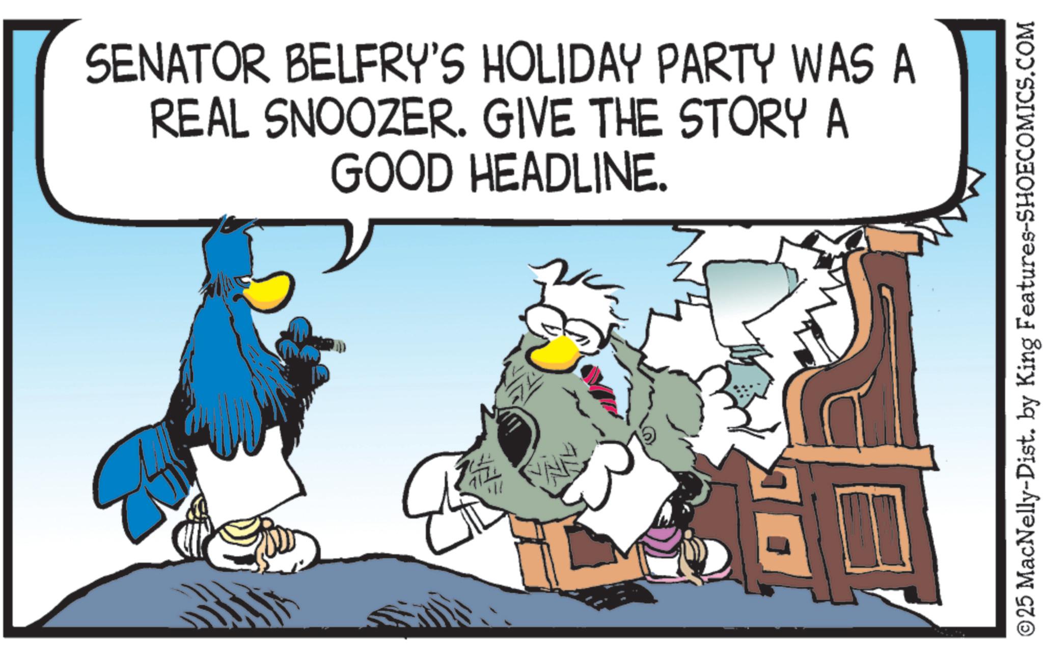 Comics OCR: SENATOR BELFRY'S HOLIDAY PARTY WAS A REAL SNOOZER. GIVE THE STORY A GOOD HEADLINE. © 25 MacNelly-Dist. by King Features-SHOECOMICS.COM SENATOR BELFRY'S HOLIDAY PARTY WAS A REAL SNOOZER . GIVE THE STORY A GOOD HEADLINE . © 25 MacNelly - Dist . by King Features-SHOECOMICS.COM