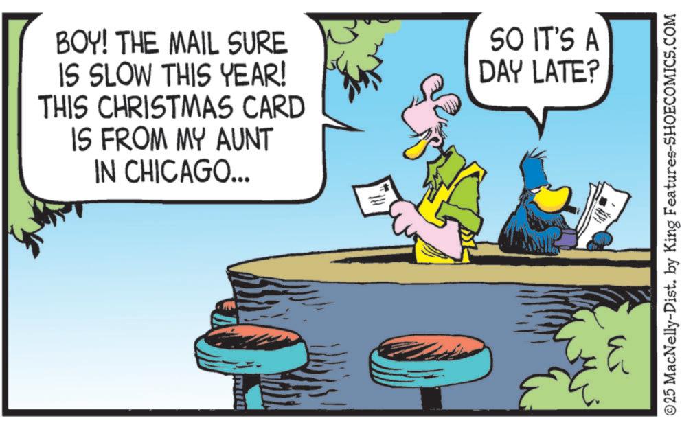 Fictional character OCR: BOY! THE MAIL SURE IS SLOW THIS YEAR! THIS CHRISTMAS CARD IS FROM MY AUNT IN CHICAGO... SO IT'S A DAY LATE? ? ©25 MacNelly-Dist. by King Features-SHOECOMICS.COM BOY ! THE MAIL SURE IS SLOW THIS YEAR ! THIS CHRISTMAS CARD IS FROM MY AUNT IN CHICAGO ... SO IT'S A DAY LATE ? ? © 25 MacNelly - Dist . by King Features-SHOECOMICS.COM