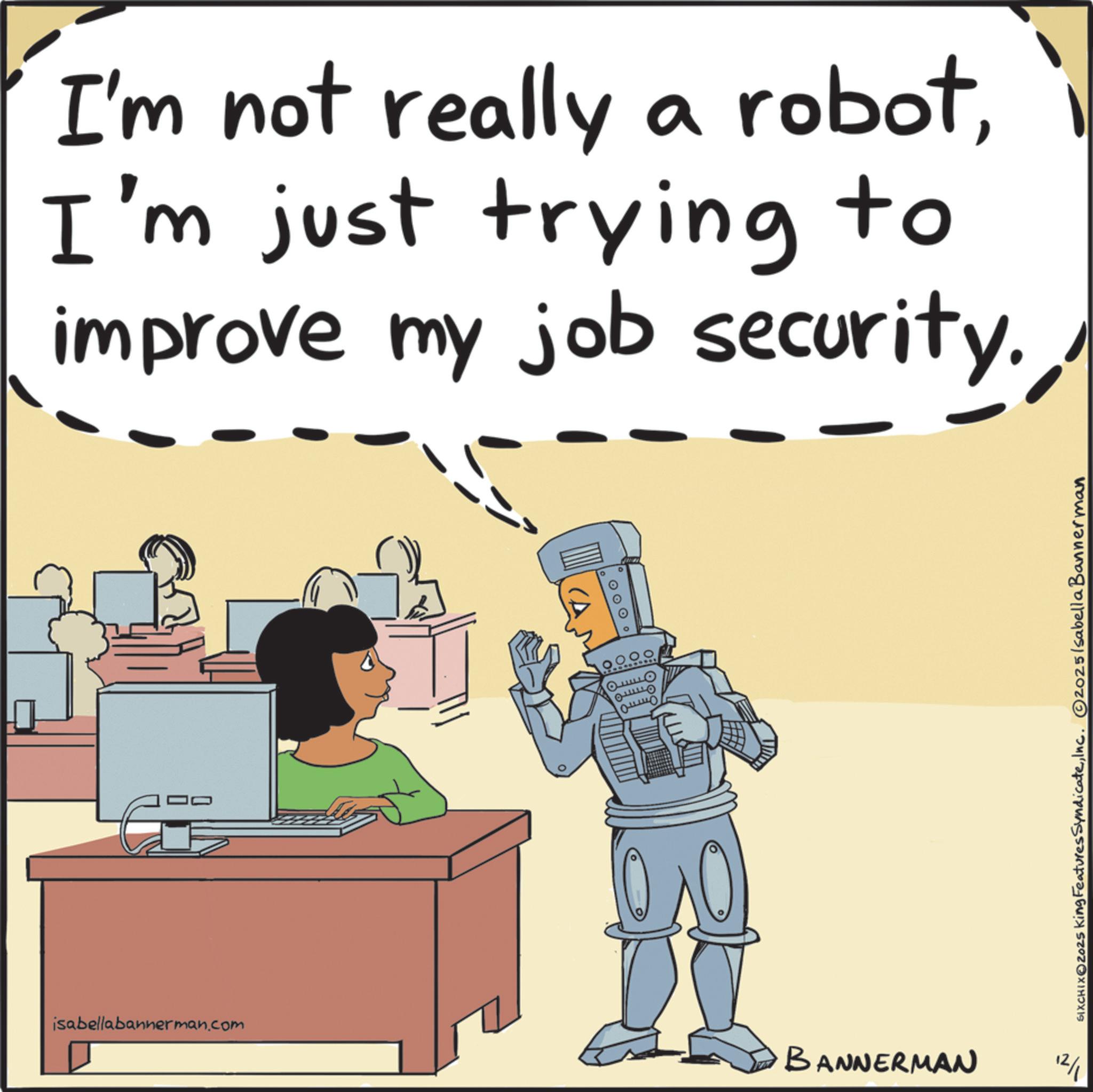 Photo caption OCR: I'm not really a robotI'm just trying to improve my job security.isabellabannerman.com ??? ??? 40 BANNERMAN 12/1 SIXCHIXO2025 King Features SyndicateInc. 2025 Isabella Bannerman I'm not really a robotI'm just trying to improve my job security .isabellabannerman.com ??? ??? 40 BANNERMAN 12/1 SIXCHIXO2025 King Features SyndicateInc. 2025 Isabella Bannerman