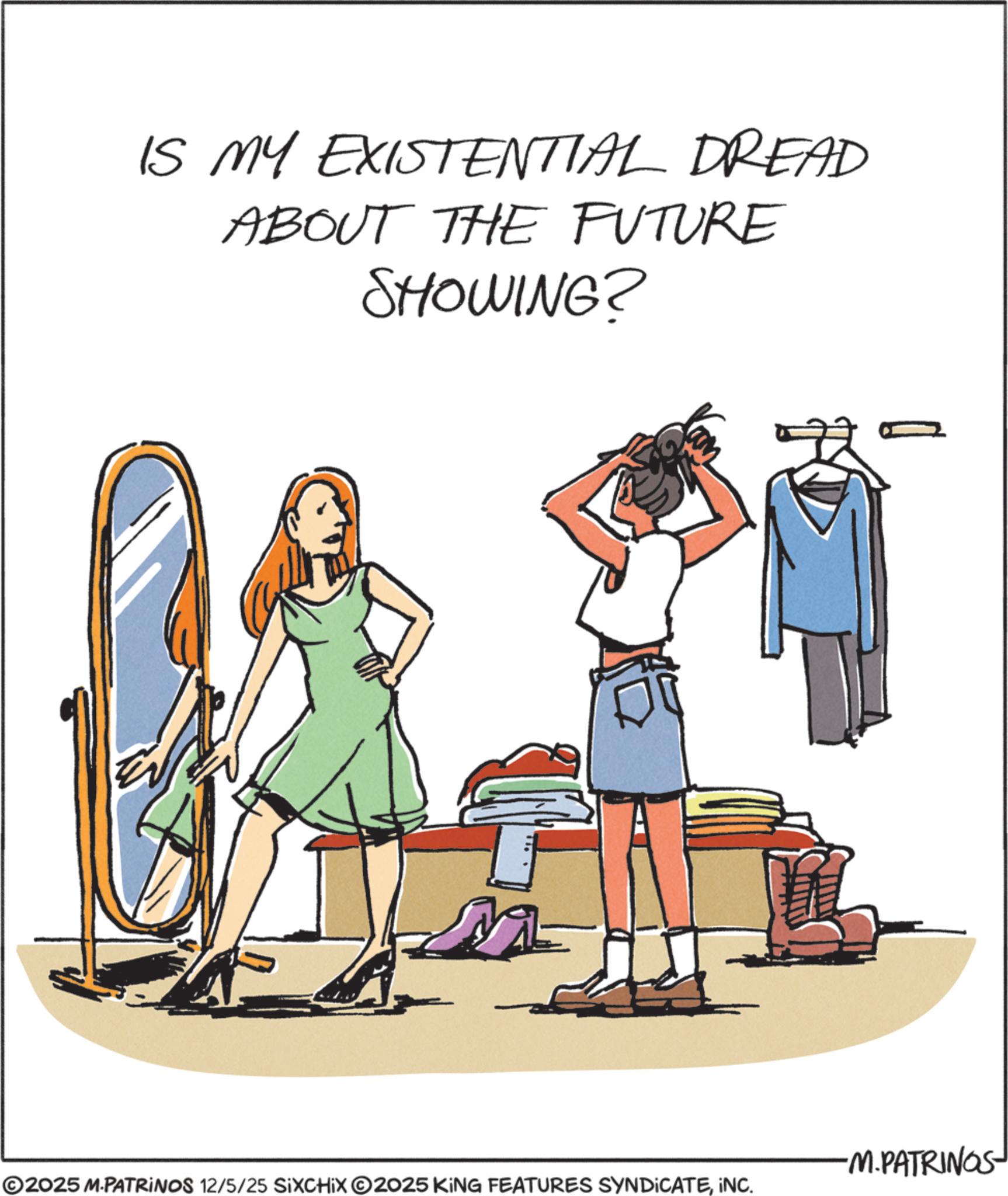 Day Dress OCR: IS MY EXISTENTIAL DREAD ABOUT THE FUTURE SHOWING? -M.PATRINGS ©2025 M.PATRINOS 12/5/25 SIXCHIXO2025 KING FEATURES SYNDICATEINC. IS MY EXISTENTIAL DREAD ABOUT THE FUTURE SHOWING ? -M.PATRINGS © 2025 M.PATRINOS 12/5/25 SIXCHIXO2025 KING FEATURES SYNDICATEINC .