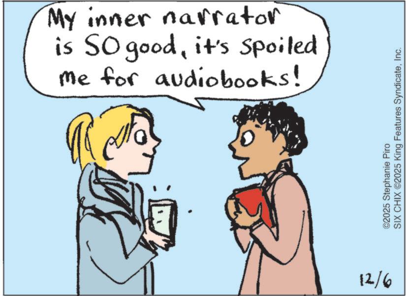 Fiction OCR: My inner narrator is SO goodit's Spoiled me for audiobooks! 12/6 ©2025 Stephanie Piro SIX CHIX ©2025 King Features SyndicateInc. My inner narrator is SO goodit's Spoiled me for audiobooks ! 12/6 © 2025 Stephanie Piro SIX CHIX © 2025 King Features Syndicate