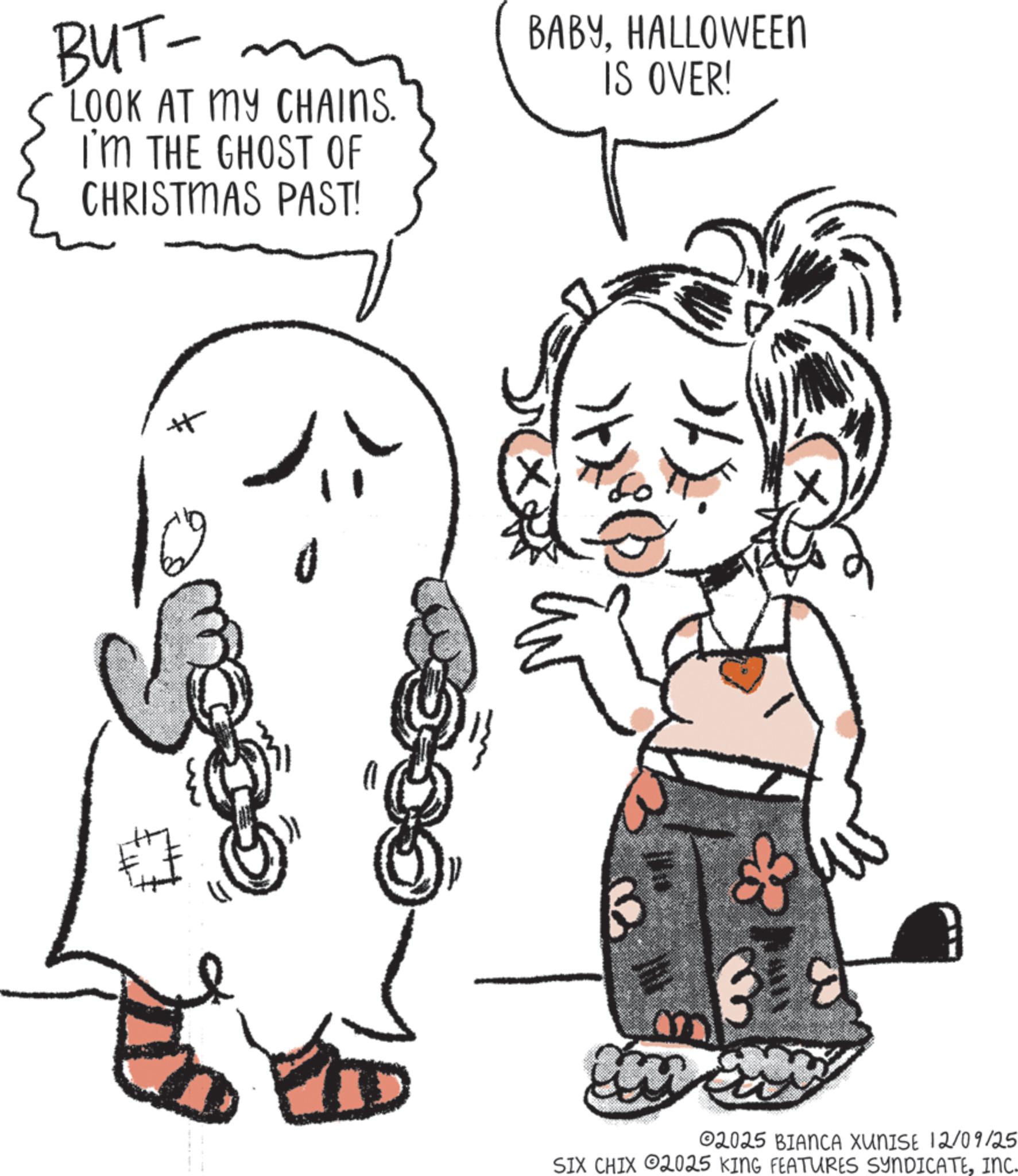 Fiction OCR: BUT- LOOK AT MY CHAINS. I'M THE GHOST OF CHRISTMAS PAST! BABYHALLOWEEN IS OVER! ?? ? 02025 BIANCA XUNISE 12/09/25 SIX CHIX 2025 KING FEATURES SYNDICATEINC. BUT- LOOK AT MY CHAINS . I'M THE GHOST OF CHRISTMAS PAST ! BABYHALLOWEEN IS OVER ! ?? ? 02025 BIANCA XUNISE 12/09/25 SIX CHIX 2025 KING FEATURES SYNDICATEINC .