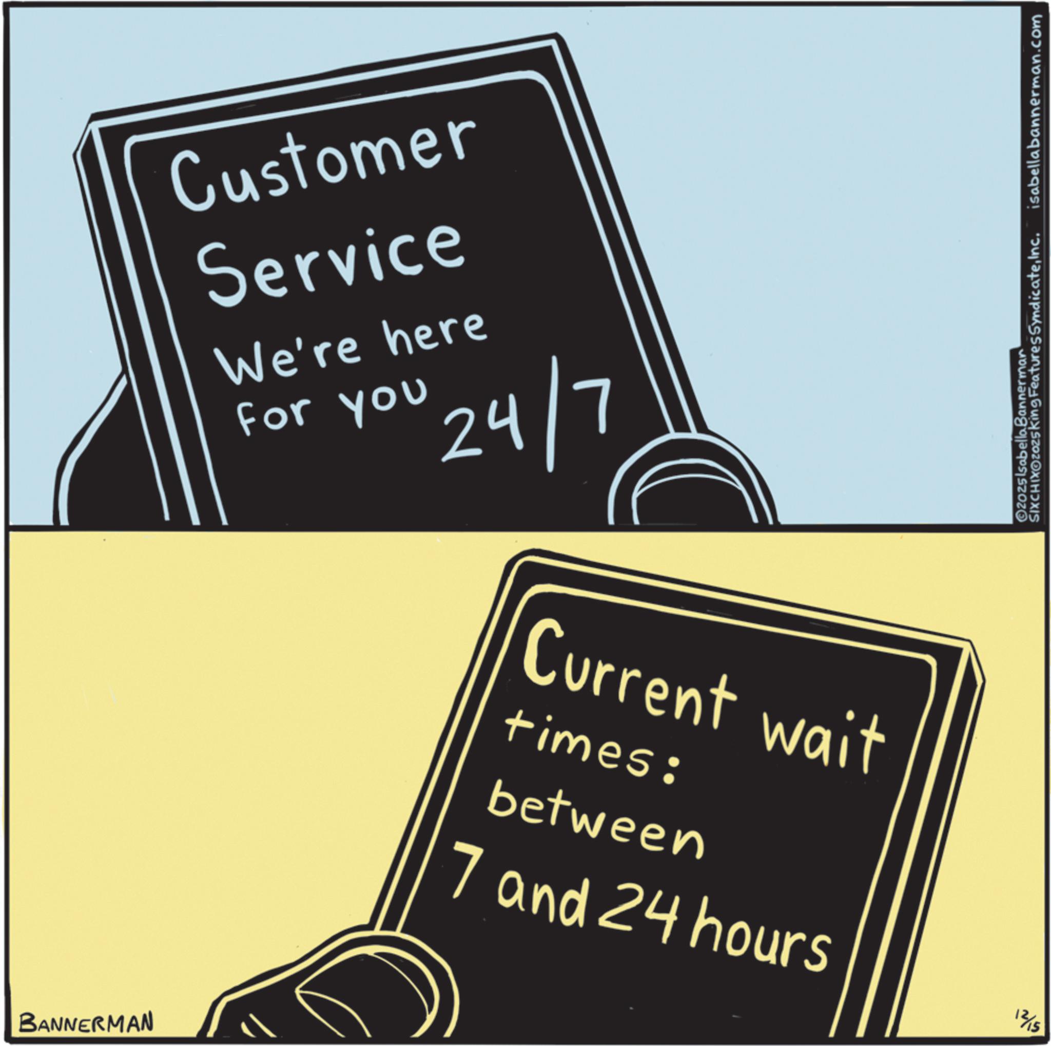 Graphic design OCR: Customer Service We're here For you 24/7 Current wait times: between 7 and 24 hours isabellabannerman.com SIXCHIXOZOZ5King Features SyndicateInc. ©2025 Isabella Bannerman 12/15 BANNERMAN Customer Service We're here For you 24/7 Current wait times : between 7 and 24 hours isabellabannerman.com SIXCHIXOZOZ5King Features SyndicateInc. © 2025 Isabella Bannerman 12/15 BANNERMAN