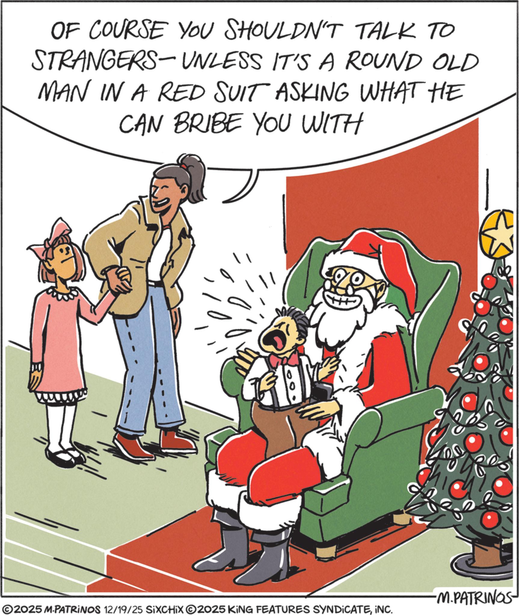 Comic book OCR: OF COURSE YOU SHOULDN'T TALK TO STRANGERS-UNLESS IT'S A ROUND OLD MAN IN A RED SUIT ASKING WHAT HE CAN BRIBE YOU WITH -M.PATRINOS ©2025 M.PATRINOS 12/19/25 SIXCHIX 2025 KING FEATURES SYNDICATEINC. OF COURSE YOU SHOULDN'T TALK TO STRANGERS - UNLESS IT'S A ROUND OLD MAN IN A RED SUIT ASKING WHAT HE CAN BRIBE YOU WITH -M.PATRINOS © 2025 M.PATRINOS 12/19/25 SIXCHIX 2025 KING FEATURES SYNDICATEINC .
