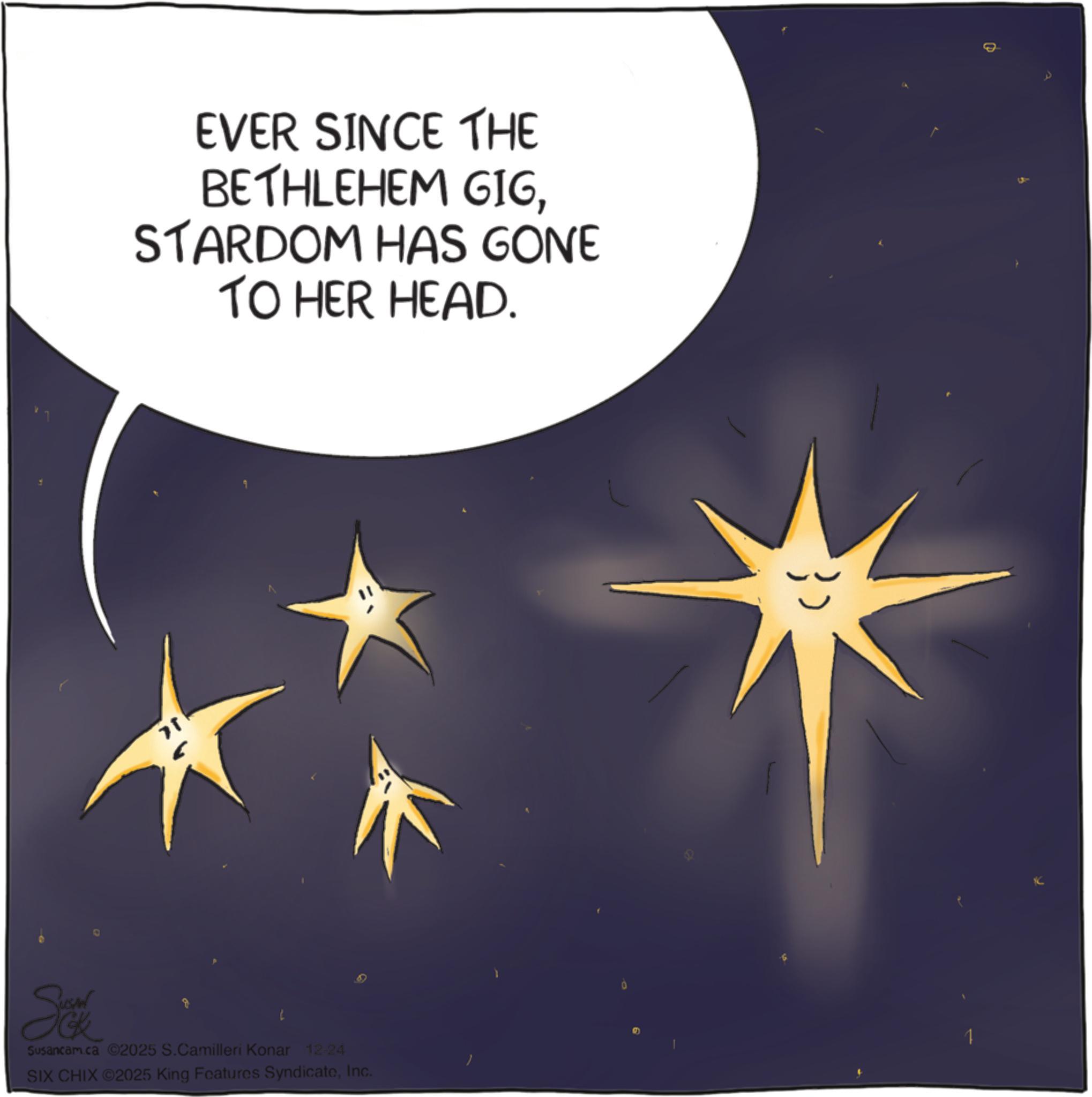 Science OCR: EVER SINCE THE BETHLEHEM GIGSTARDOM HAS GONE TO HER HEAD. Susancam.ca 2025 S.Camilleri Konar 12-24 SIX CHIX ©2025 King Features SyndicateInc. 0 1 EVER SINCE THE BETHLEHEM GIGSTARDOM HAS GONE TO HER HEAD . Susancam.ca 2025 S.Camilleri Konar 12-24 SIX CHIX © 2025 King Features SyndicateInc. 0 1