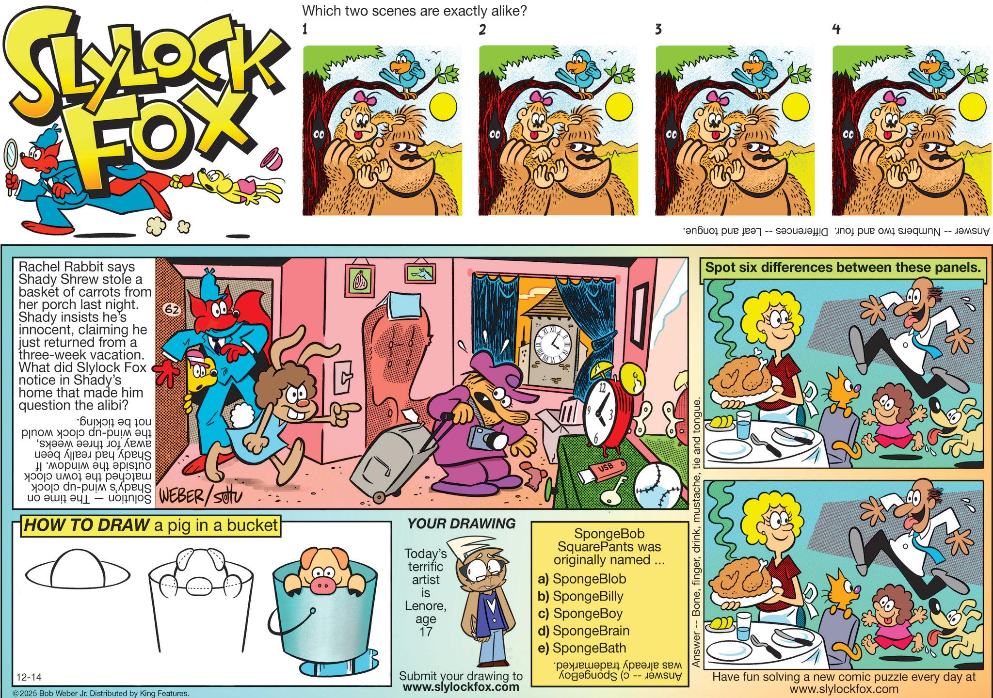 Pleased OCR: SLYLOCK FOX Rachel Rabbit says Shady Shrew stole a basket of carrots from her porch last night. Shady insists he's innocentclaiming he just returned from a three-week vacation. What did Slylock Fox notice in Shady's home that made him question the alibi? ???? ??? dn-??? ?? ? ??? 10 ???? ???? ????? ????? ? ??!?? 62 Which two scenes are exactly alike? 1 2 3 00 00 00 00 XXII USB ???? ???? ? ?????? to de-a sp ?? ?? 1 - WEBER HOW TO DRAW a pig in a bucket| YOUR DRAWING Today's terrific artist SpongeBob SquarePants was originally named ... a) SpongeBlob is b) SpongeBilly Lenorec) SpongeBoy age 17 d) SpongeBrain 12-14 © 2025 Bob Weber Jr. Distributed by King Features. Submit your drawing to www.slylockfox.com e) SpongeBath ????????? ???? ??? logo ( ????? -- a per So put a Answer Bonetie and tongue. Spot six differences between these panels. Have fun solving a new comic puzzle every day at www.slylockfox.com ?? SLYLOCK FOX Rachel Rabbit says Shady Shrew stole a basket of carrots from her porch last night . Shady insists he's innocentclaiming he just returned from a three - week vacation . What did Slylock Fox notice in Shady's home that made him question the alibi ? ???? ??? dn - ??? ?? ? ??? 10 ???? ???? ????? ????? ? ?? ! ?? 62 Which two scenes are exactly alike ? 1 2 3 00 00 00 00 XXII USB ???? ???? ? ?????? to de - a sp ?? ?? 1 - WEBER HOW TO DRAW a pig in a bucket | YOUR DRAWING Today's terrific artist SpongeBob SquarePants was originally named ... a ) SpongeBlob is b ) SpongeBilly Lenorec ) SpongeBoy age 17 d ) SpongeBrain 12-14 © 2025 Bob Weber Jr. Distributed by King Features . Submit your drawing to www.slylockfox.com e ) SpongeBath ????????? ???? ??? logo ( ????? -- a per So put a Answer Bonetie and tongue . Spot six differences between these panels . Have fun solving a new comic puzzle every day at www.slylockfox.com ??