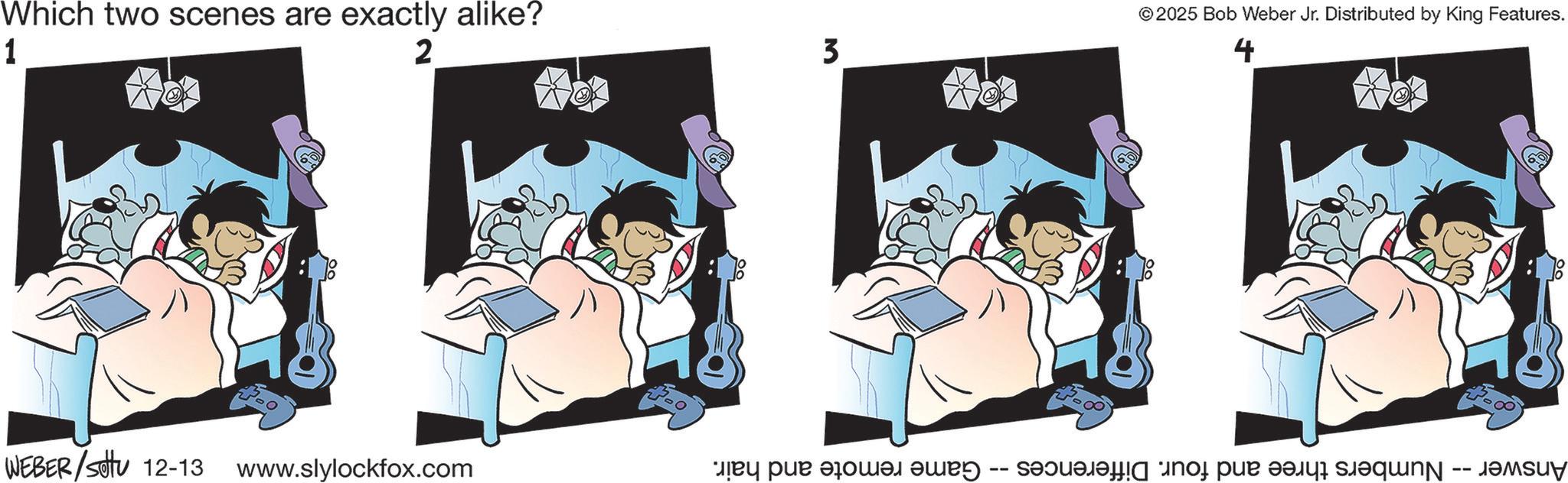 Sleep OCR: 1 Which two scenes are exactly alike? 2 3 WEBER/Sotu 12-13 www.slylockfox.com ©2025 Bob Weber Jr. Distributed by King Features. 4 Numbers three and four. Differences -- Game remote and hair. Answer -- Numbers three and four. Differences 1 Which two scenes are exactly alike ? 2 3 WEBER / Sotu 12-13 www.slylockfox.com © 2025 Bob Weber Jr. Distributed by King Features . 4 Numbers three and four . Differences -- Game remote and hair . Answer -- Numbers three and four . Differences