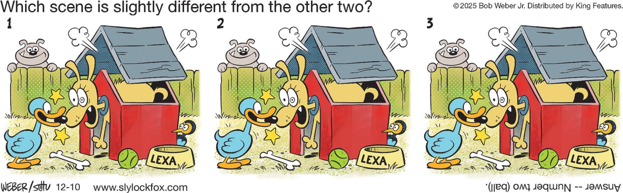Fictional character OCR: Which scene is slightly different from the other two? 1 2 3 © 2025 Bob Weber Jr. Distributed by King Features. 23 LEXA LEXA LEXA ????? (d) a WEBER/Set 12-10 www.slylockfox.com Which scene is slightly different from the other two ? 1 2 3 © 2025 Bob Weber Jr. Distributed by King Features . 23 LEXA LEXA LEXA ????? ( d ) a WEBER / Set 12-10 www.slylockfox.com