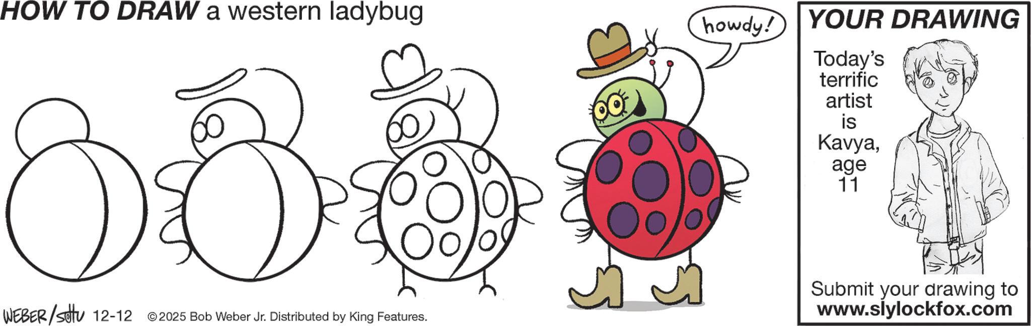 Pleased OCR: HOW TO DRAW a western ladybug WEBER/settu 12-12 ©2025 Bob Weber Jr. Distributed by King Features. howdy! YOUR DRAWING Today's terrific artist is Kavyaage 11 Submit your drawing to www.slylockfox.com HOW TO DRAW a western ladybug WEBER / settu 12-12 © 2025 Bob Weber Jr. Distributed by King Features . howdy ! YOUR DRAWING Today's terrific artist is Kavyaage 11 Submit your drawing to www.slylockfox.com