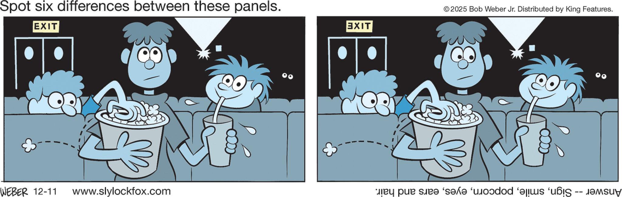 Animation OCR: Spot six differences between these panels. EXIT © 2025 Bob Weber Jr. Distributed by King Features. EXIT WEBER 12-11 www.slylockfox.com by pur sir? “s?l? ‘u?dod Spot six differences between these panels . EXIT © 2025 Bob Weber Jr. Distributed by King Features . EXIT WEBER 12-11 www.slylockfox.com by pur sir? “ s?l? ‘ u?dod