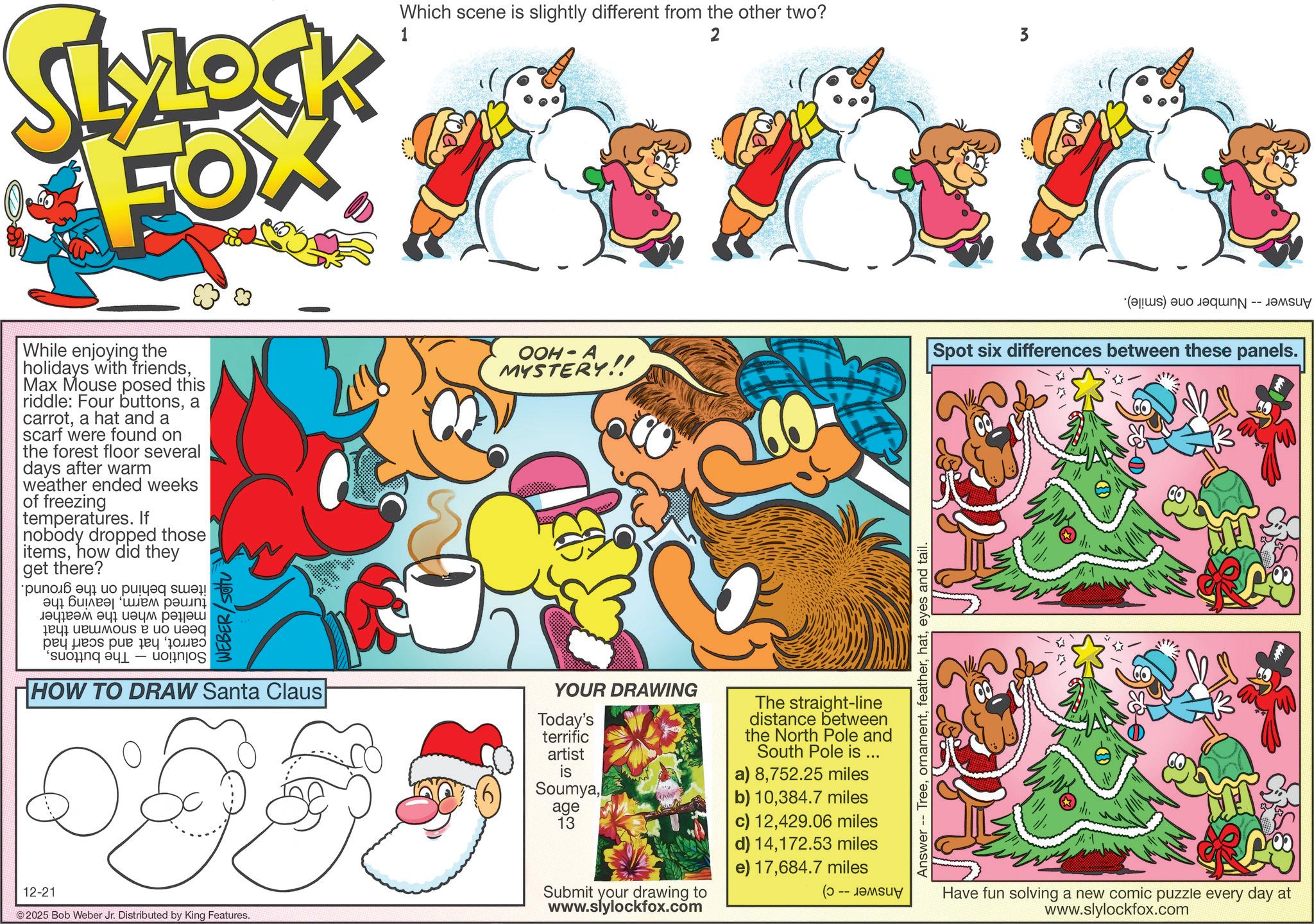 Animation OCR: SLYLOCK FOX Which scene is slightly different from the other two? 1 2 3 ·(????s) auo e??? -- While enjoying the holidays with friendsMax Mouse posed this riddle: Four buttonsa carrota hat and a scarf were found on the forest floor several days after warm weather ended weeks of freezing temperatures. If nobody dropped those itemshow did they get there? ???????? ?? ??? ? ? ???? ???? ?? ???? ? ??? ????? ??? ?? ??? – WEBER/SOU HOW TO DRAW Santa Claus 12-21 ©2025 Bob Weber Jr. Distributed by King Features. OOH-A MYSTERY!! Today's terrific artist is SoumyaYOUR DRAWING age 13 Submit your drawing to www.slylockfox.com The straight-line distance between the North Pole and South Pole is ... a) 8752.25 miles b) 10384.7 miles c) 12429.06 miles d) 14172.53 miles e) 17684.7 miles ( Answer -- Treeeyes and tail. Spot six differences between these panels. Have fun solving a new comic puzzle every day at www.slylockfox.com SLYLOCK FOX Which scene is slightly different from the other two ? 1 2 3 · ( ???? s ) auo e ??? -- While enjoying the holidays with friendsMax Mouse posed this riddle : Four buttonsa carrota hat and a scarf were found on the forest floor several days after warm weather ended weeks of freezing temperatures . If nobody dropped those itemshow did they get there ? ???????? ?? ??? ? ? ???? ???? ?? ???? ? ??? ????? ??? ?? ??? – WEBER / SOU HOW TO DRAW Santa Claus 12-21 © 2025 Bob Weber Jr. Distributed by King Features . OOH - A MYSTERY !! Today's terrific artist is SoumyaYOUR DRAWING age 13 Submit your drawing to www.slylockfox.com The straight - line distance between the North Pole and South Pole is ... a ) 8752.25 miles b ) 10384.7 miles c ) 12429.06 miles d ) 14172.53 miles e ) 17684.7 miles ( Answer -- Treeeyes and tail . Spot six differences between these panels . Have fun solving a new comic puzzle every day at www.slylockfox.com