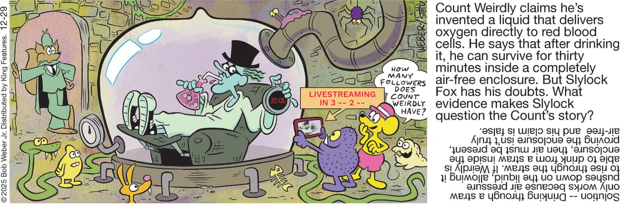 Comics OCR: air-free and his claim is proving the enclosure isn't truly enclosureable to drink from a straw inside the to rise through the straw. If Weirdly is pushes down on the liquidallowing it only works because air pressure Solution Drinking through a straw false. ??? 30:00 00 LIVESTREAMING IN 32- WEBER SOTU Count Weirdly claims he's invented a liquid that delivers oxygen directly to red blood cells. He says that after drinking ithe can survive for thirty minutes inside a completely air-free enclosure. But Slylock Fox has his doubts. What WEIRDLY evidence makes Slylock How MANY FOLLOWERS DOES COUNT HAVE? question the Count's story? ©2025 Bob Weber Jr. Distributed by King Features. 12-29 air - free and his claim is proving the enclosure isn't truly enclosurethen air must be presentable to drink from a straw inside the to rise through the straw . If Weirdly is pushes down on the liquidallowing it only works because air pressure Solution Drinking through a straw false . ??? 30:00 00 LIVESTREAMING IN 32- WEBER SOTU Count Weirdly claims he's invented a liquid that delivers oxygen directly to red blood cells . He says that after drinking ithe can survive for thirty minutes inside a completely air - free enclosure . But Slylock Fox has his doubts . What WEIRDLY evidence makes Slylock How MANY FOLLOWERS DOES COUNT HAVE ? question the Count's story ? © 2025 Bob Weber Jr. Distributed by King Features . 12-29