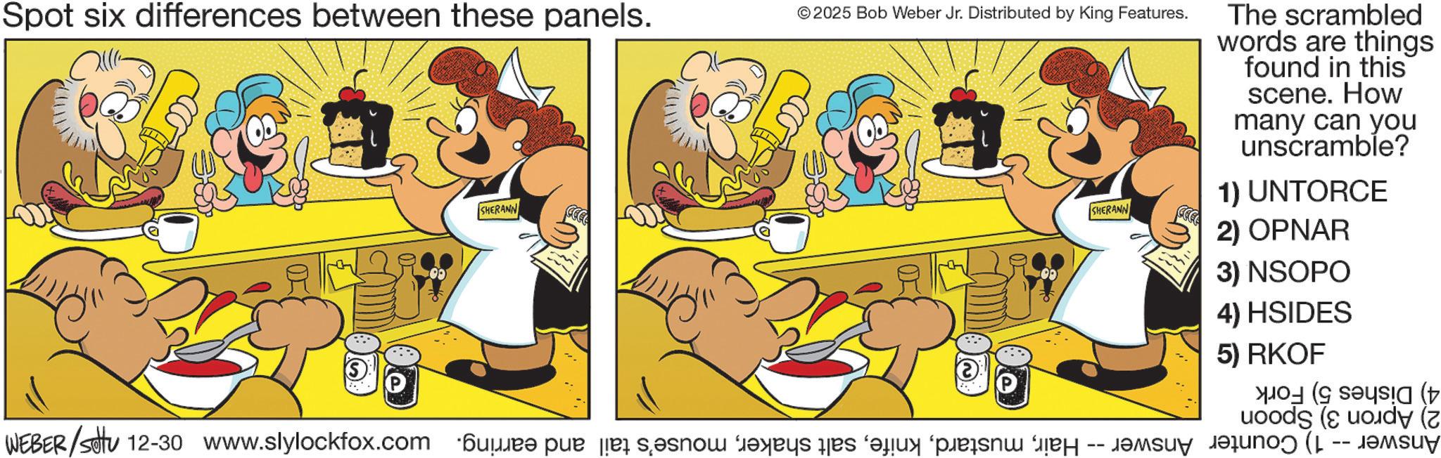 Conversation OCR: Spot six differences between these panels. ©2025 Bob Weber Jr. Distributed by King Features. SHERANN WEBER/settu 12-30 www.slylockfox.com Kur par å s?snow f?xri de fa p The scrambled words are things found in this scene. How many can you unscramble? 1) UNTORCE SHERANN 2) OPNAR 3) NSOPO 4) HSIDES 5) RKOF -- Car ( ( (t Spot six differences between these panels . © 2025 Bob Weber Jr. Distributed by King Features . SHERANN WEBER / settu 12-30 www.slylockfox.com Kur par å s?snow f?xri de fa p The scrambled words are things found in this scene . How many can you unscramble ? 1 ) UNTORCE SHERANN 2 ) OPNAR 3 ) NSOPO 4 ) HSIDES 5 ) RKOF -- Car ( ( ( t