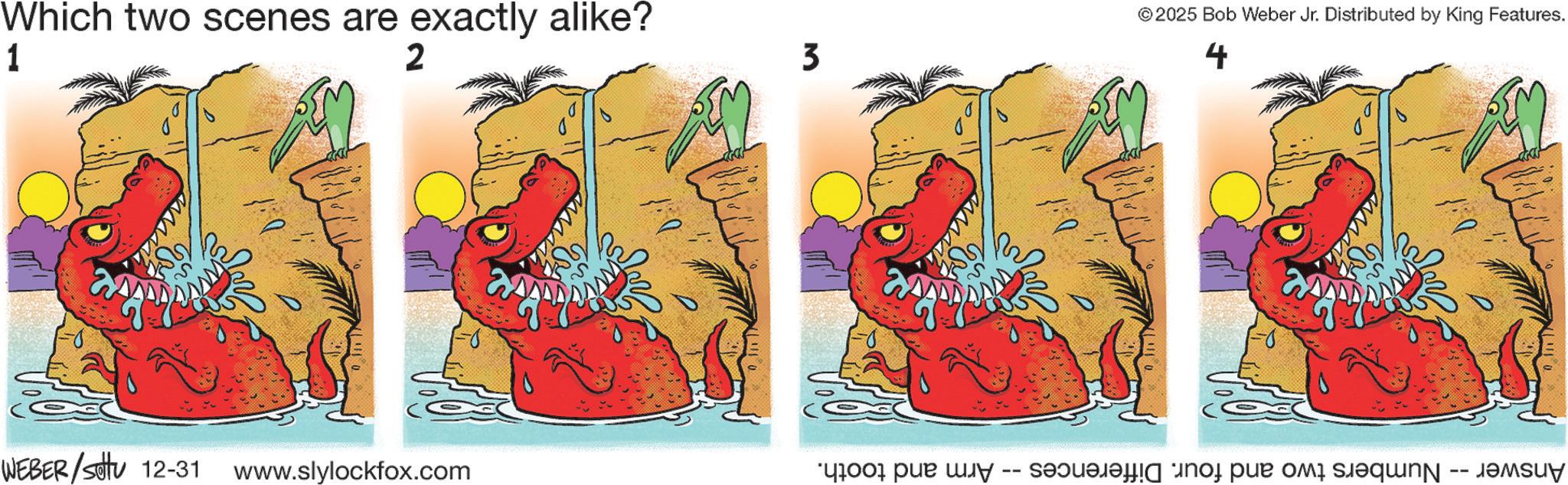 Graphic design OCR: Which two scenes are exactly alike? 1 2 3 WEBER/Settu 12-31 www.slylockfox.com © 2025 Bob Weber Jr. Distributed by King Features. 4 Answer -- Numbers two and four. Differences · Arm and tooth. Which two scenes are exactly alike ? 1 2 3 WEBER / Settu 12-31 www.slylockfox.com © 2025 Bob Weber Jr. Distributed by King Features . 4 Answer -- Numbers two and four . Differences · Arm and tooth .