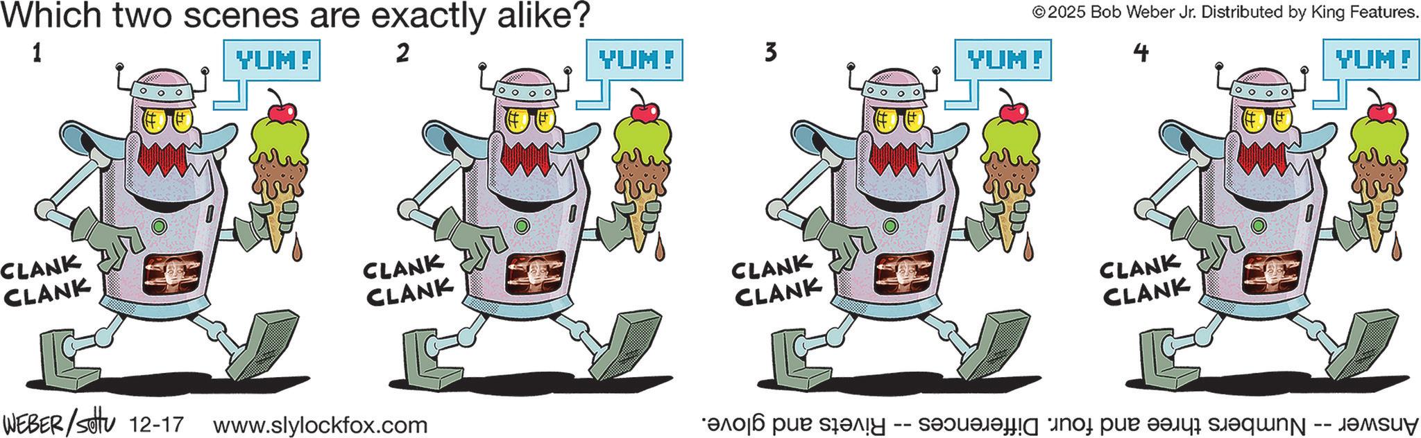 Clip art OCR: Which two scenes are exactly alike? 1 YUM! 2 CLANK CLANK © 2025 Bob Weber Jr. Distributed by King Features. YUM! 3 YUM! CLANK CLANK CLANK CLANK WEBER/settu 12-17 www.slylockfox.com 4 CLANK CLANK YUM! ???? ??? ??!? -- ? ? ??qN -- J????? Which two scenes are exactly alike ? 1 YUM ! 2 CLANK CLANK © 2025 Bob Weber Jr. Distributed by King Features . YUM ! 3 YUM ! CLANK CLANK CLANK CLANK WEBER / settu 12-17 www.slylockfox.com 4 CLANK CLANK YUM ! ???? ??? ?? ! ? -- ? ? ??qN -- J?????