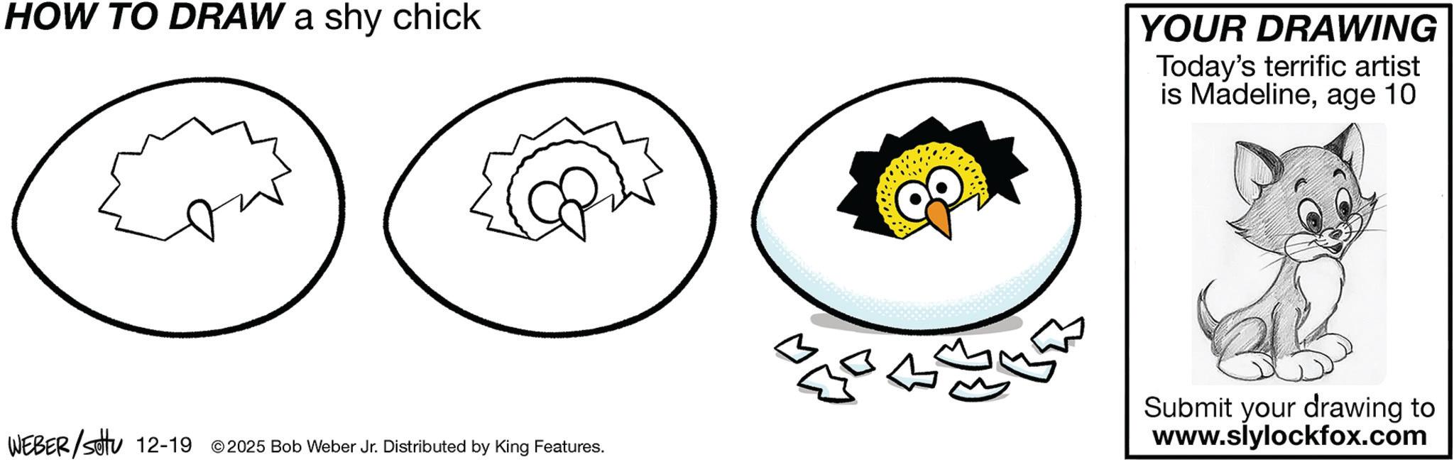 Graphics OCR: HOW TO DRAW a shy chick YOUR DRAWING Today's terrific artist is Madelineage 10 WEBER/Settu 12-19 © 2025 Bob Weber Jr. Distributed by King Features. Submit your drawing to www.slylockfox.com HOW TO DRAW a shy chick YOUR DRAWING Today's terrific artist is Madelineage 10 WEBER / Settu 12-19 © 2025 Bob Weber Jr. Distributed by King Features . Submit your drawing to www.slylockfox.com