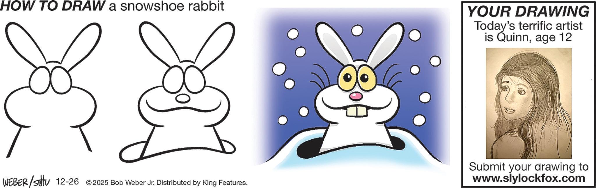 Line art OCR: HOW TO DRAW a snowshoe rabbit WEBER/settu 12-26 2025 Bob Weber Jr. Distributed by King Features. YOUR DRAWING Today's terrific artist is Quinnage 12 Submit your drawing to www.slylockfox.com HOW TO DRAW a snowshoe rabbit WEBER / settu 12-26 2025 Bob Weber Jr. Distributed by King Features . YOUR DRAWING Today's terrific artist is Quinnage 12 Submit your drawing to www.slylockfox.com