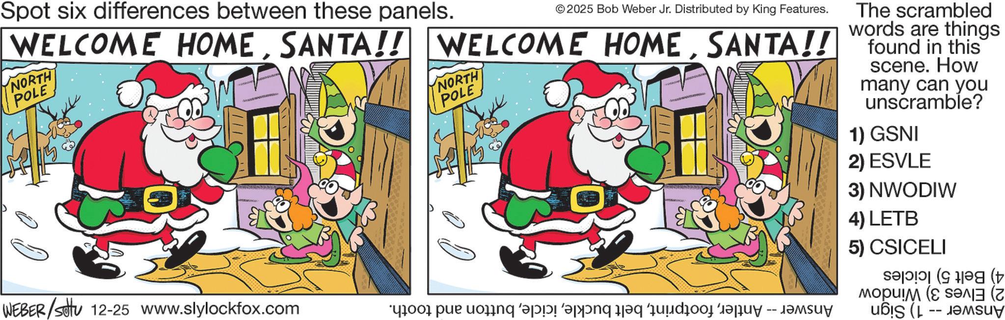 Conversation OCR: Spot six differences between these panels. ©2025 Bob Weber Jr. Distributed by King Features. WELCOME HOMESANTA!! NORTH POLE NORTH POLE The scrambled words are things found in this scene. How many can you unscramble? 1) GSNI 2) ESVLE 3) NWODIW WEBER/settu 12-25 www.slylockfox.com pend a long day and as a 4) LETB 5) CSICELI ( Spot six differences between these panels . © 2025 Bob Weber Jr. Distributed by King Features . WELCOME HOMESANTA !! WELCOME HOMESANTA !! NORTH POLE NORTH POLE The scrambled words are things found in this scene . How many can you unscramble ? 1 ) GSNI 2 ) ESVLE 3 ) NWODIW WEBER / settu 12-25 www.slylockfox.com pend a long day and as a 4 ) LETB 5 ) CSICELI (