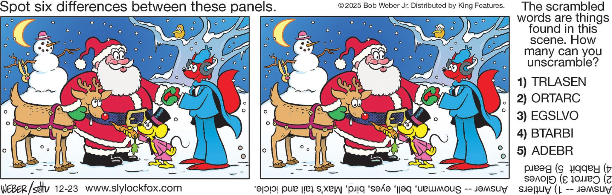 Christmas Eve OCR: Spot six differences between these panels. © 2025 Bob Weber Jr. Distributed by King Features. WEBER/settu 12-23 www.slylockfox.com a par sa od The scrambled words are things found in this scene. How many can you unscramble? 1) TRLASEN 2) ORTARC 3) EGSLVO 4) BTARBI 5) ADEBR pay (t ??? (???? (? -- Spot six differences between these panels . © 2025 Bob Weber Jr. Distributed by King Features . WEBER / settu 12-23 www.slylockfox.com a par sa od The scrambled words are things found in this scene . How many can you unscramble ? 1 ) TRLASEN 2 ) ORTARC 3 ) EGSLVO 4 ) BTARBI 5 ) ADEBR pay ( t ??? ( ???? ( ? --