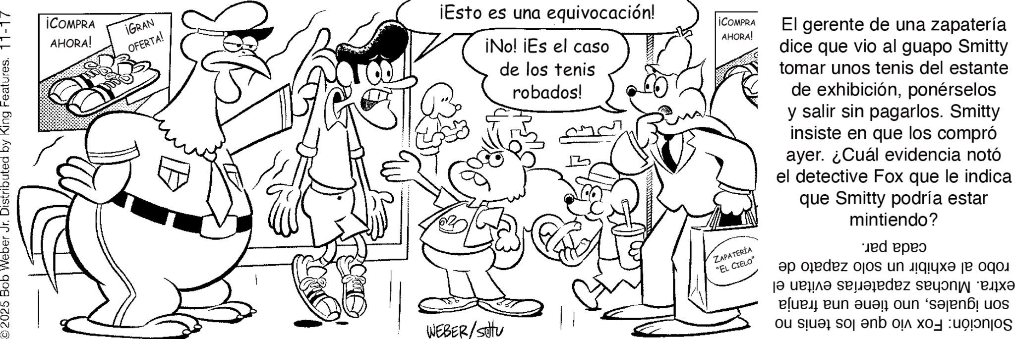 Comics OCR: 2025 Bob Weber Jr. Distributed by King Features. 11-17 ¡COMPRA AHORA! ¡GRAN OFERTA! ¡Esto es una equivocación! ¡No! ¡Es el caso de los tenis WEBER/Settu robados! ¡COMPRA AHORA! ZAPATERÍA "EL CIELO" El gerente de una zapatería dice que vio al guapo Smitty tomar unos tenis del estante de exhibiciónponérselos y salir sin pagarlos. Smitty insiste en que los compró ayer. ¿Cuál evidencia notó el detective Fox que le indica que Smitty podría estar mintiendo? op de o in a j? verir? saladez sey?ni “ex? a b c un senuos o se to ne 2025 Bob Weber Jr. Distributed by King Features . 11-17 ¡ COMPRA AHORA ! ¡ GRAN OFERTA ! ¡ Esto es una equivocación ! ¡ No ! ¡ Es el caso de los tenis WEBER / Settu robados ! ¡ COMPRA AHORA ! ZAPATERÍA " EL CIELO " El gerente de una zapatería dice que vio al guapo Smitty tomar unos tenis del estante de exhibiciónponérselos y salir sin pagarlos . Smitty insiste en que los compró ayer . ¿ Cuál evidencia notó el detective Fox que le indica que Smitty podría estar mintiendo ? op de o in a j? verir? saladez sey?ni “ ex? a b c un senuos o se to ne