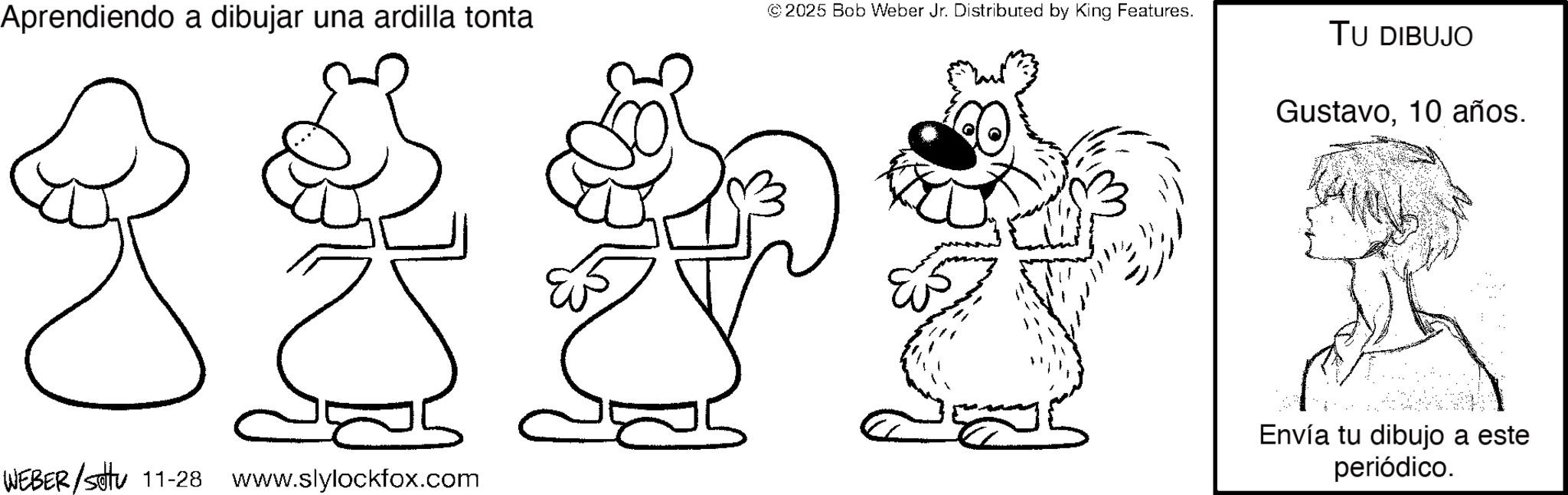 Fictional character OCR: Aprendiendo a dibujar una ardilla tonta WEBER/Setu 11-28 www.slylockfox.com © 2025 Bob Weber Jr. Distributed by King Features. TU DIBUJO Gustavo10 años. Envía tu dibujo a este periódico. Aprendiendo a dibujar una ardilla tonta WEBER / Setu 11-28 www.slylockfox.com © 2025 Bob Weber Jr. Distributed by King Features . TU DIBUJO Gustavo10 años . Envía tu dibujo a este periódico .