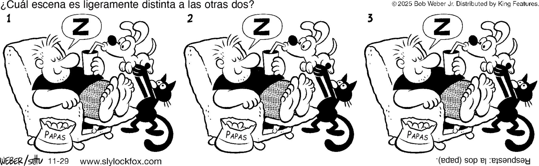 Pleased OCR: ¿Cuál escena es ligeramente distinta a las otras dos? 1 2 N PAPAS WEBER/stu 11-29 www.slylockfox.com N PAPAS 3 2025 Bob Weber Jr. Distributed by King Features. N PAPAS (eded) sop and ¿ Cuál escena es ligeramente distinta a las otras dos ? 1 2 N PAPAS WEBER / stu 11-29 www.slylockfox.com N PAPAS 3 2025 Bob Weber Jr. Distributed by King Features . N PAPAS ( eded ) sop and