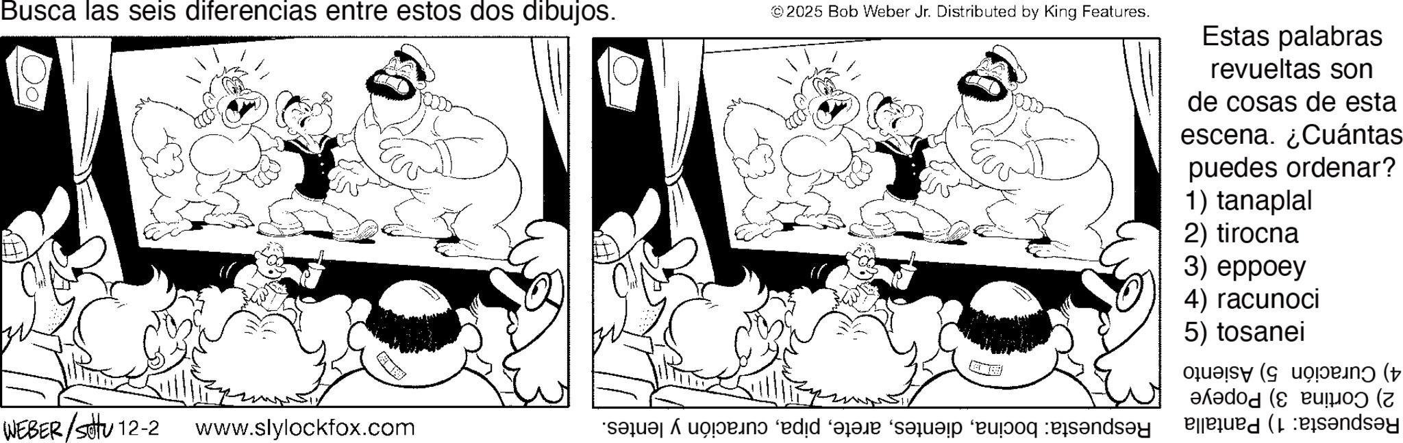 Line art OCR: Busca las seis diferencias entre estos dos dibujos. © 2025 Bob Weber Jr. Distributed by King Features. Estas palabras revueltas son de cosas de esta escena. ¿Cuántas puedes ordenar? 1) tanaplal 2) tirocna 3) eppoey 4) racunoci 5) tosanei ( WEBER/Satu 12-2 www.slylockfox.com * A c d e f g and Bed ( Busca las seis diferencias entre estos dos dibujos . © 2025 Bob Weber Jr. Distributed by King Features . Estas palabras revueltas son de cosas de esta escena . ¿ Cuántas puedes ordenar ? 1 ) tanaplal 2 ) tirocna 3 ) eppoey 4 ) racunoci 5 ) tosanei ( WEBER / Satu 12-2 www.slylockfox.com * A c d e f g and Bed (