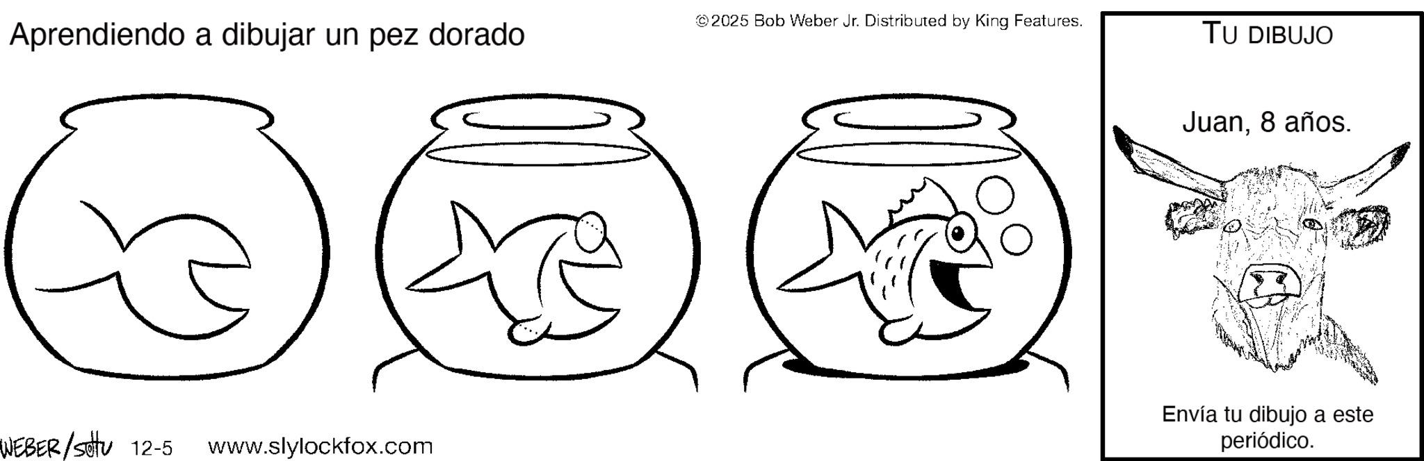Fish OCR: Aprendiendo a dibujar un pez dorado ©2025 Bob Weber Jr. Distributed by King Features. WEBER /sotu 12-5 www.slylockfox.com TU DIBUJO Juan8 años. Envía tu dibujo a este periódico. Aprendiendo a dibujar un pez dorado © 2025 Bob Weber Jr. Distributed by King Features . WEBER / sotu 12-5 www.slylockfox.com TU DIBUJO Juan8 años . Envía tu dibujo a este periódico .