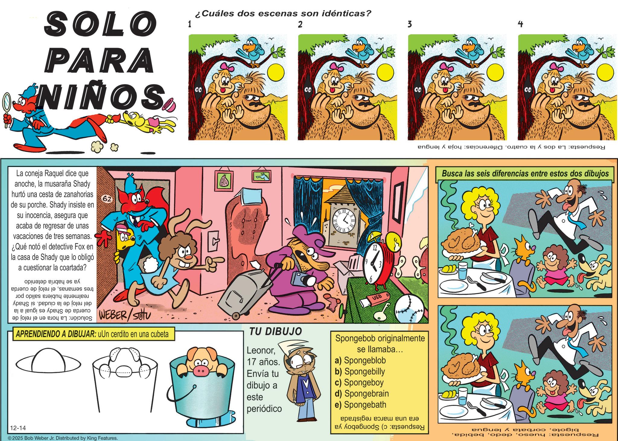 Publication OCR: SOLO PARA NIÑOS La coneja Raquel dice que anochela musaraña Shady hurtó una cesta de zanahorias de su porche. Shady insiste en su inocenciaasegura que acaba de regresar de unas vacaciones de tres semanas. ¿Qué notó el detective Fox en la casa de Shady que lo obligó a cuestionar la coartada? 62 ya se habría detenido tres semanasel reloj de cuerda realmente hubiera salido por del reloj de la ciudad. si Shady 1 ¿Cuáles dos escenas son idénticas? 2 4 3 00 00 00 00 a pa se s to be WEBER/SOU Solución: La hora en el reloj de APRENDIENDO A DIBUJAR: uUn cerdito en una cubeta TU DIBUJO 12-14 2025 Bob Weber Jr. Distributed by King Features. USB Respuesta: La dos y la cuatro. Diferencias: hoja y lengua Leonor17 años. Envía tu Spongebob originalmente se llamaba... a) Spongeblob b) Spongebilly dibujo a este c) Spongeboy d) Spongebrain periódico e) Spongebath era una marca registrada Respuesta: c) Spongeboy ya Busca las seis diferencias entre estos dos dibujos Respuesta: huesocorbata y lengua SOLO PARA NIÑOS La coneja Raquel dice que anochela musaraña Shady hurtó una cesta de zanahorias de su porche . Shady insiste en su inocenciaasegura que acaba de regresar de unas vacaciones de tres semanas . ¿ Qué notó el detective Fox en la casa de Shady que lo obligó a cuestionar la coartada ? 62 ya se habría detenido tres semanasel reloj de cuerda realmente hubiera salido por del reloj de la ciudad . si Shady 1 ¿ Cuáles dos escenas son idénticas ? 2 4 3 00 00 00 00 a pa se s to be WEBER / SOU Solución : La hora en el reloj de APRENDIENDO A DIBUJAR : uUn cerdito en una cubeta TU DIBUJO 12-14 2025 Bob Weber Jr. Distributed by King Features . USB Respuesta : La dos y la cuatro . Diferencias : hoja y lengua Leonor17 años . Envía tu Spongebob originalmente se llamaba ... a ) Spongeblob b ) Spongebilly dibujo a este c ) Spongeboy d ) Spongebrain periódico e ) Spongebath era una marca registrada Respuesta : c ) Spongeboy ya Busca las seis diferencias entre estos dos dibujos Respuesta : huesocorbata y lengua