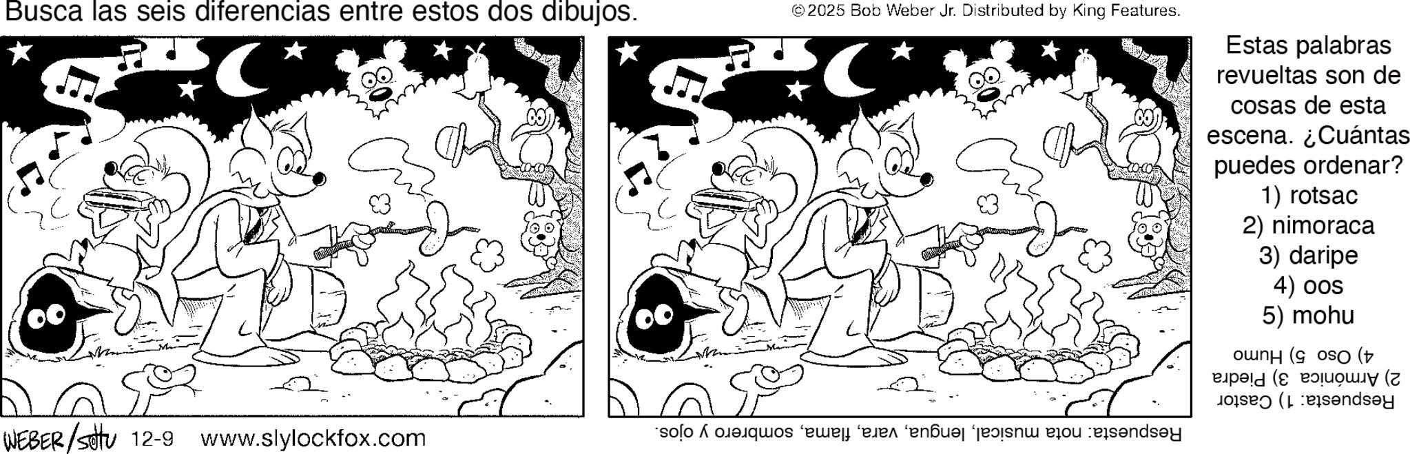 Fiction OCR: Busca las seis diferencias entre estos dos dibujos. © 2025 Bob Weber Jr. Distributed by King Features. * ?? WEBER/sittu 12-9 www.slylockfox.com Estas palabras revueltas son de cosas de esta escena. ¿Cuántas puedes ordenar? 1) rotsac 2) nimoraca 3) daripe 4) oos 5) mohu 4) Oso 5) Humo 2) Armónica 3) Piedra Respuesta: 1) Castor Respuesta: nota musicalsombrero y ojos. ????? Busca las seis diferencias entre estos dos dibujos . © 2025 Bob Weber Jr. Distributed by King Features . * ?? WEBER / sittu 12-9 www.slylockfox.com Estas palabras revueltas son de cosas de esta escena . ¿ Cuántas puedes ordenar ? 1 ) rotsac 2 ) nimoraca 3 ) daripe 4 ) oos 5 ) mohu 4 ) Oso 5 ) Humo 2 ) Armónica 3 ) Piedra Respuesta : 1 ) Castor Respuesta : nota musicalsombrero y ojos . ?????